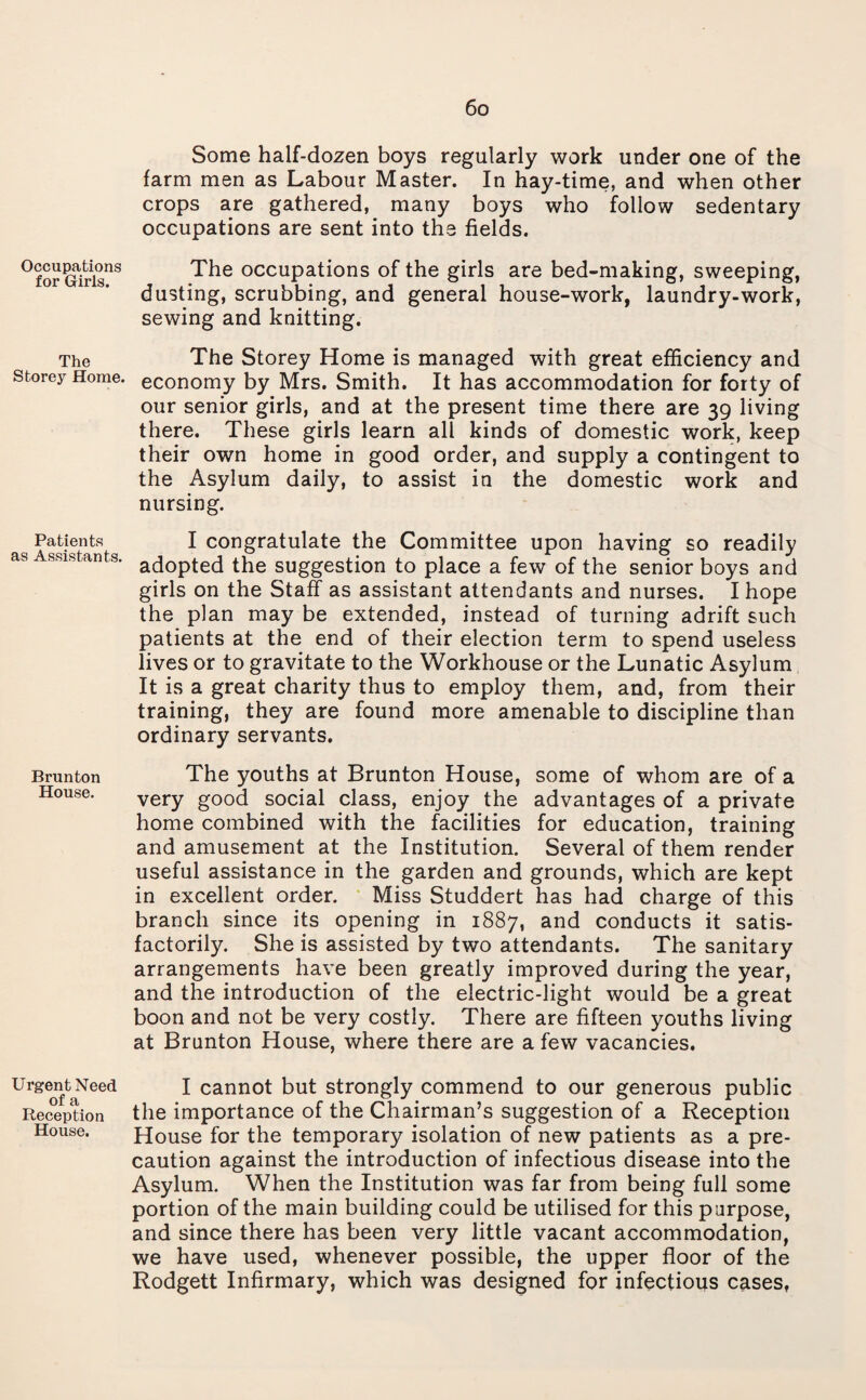 Occupations for Girls. The Storey Home. Patients as Assistants. Brunton House. Urgent Need of a Reception House. Some half-dozen boys regularly work under one of the farm men as Labour Master. In hay-time, and when other crops are gathered, many boys who follow sedentary occupations are sent into the fields. The occupations of the girls are bed-making, sweeping, dusting, scrubbing, and general house-work, laundry-work, sewing and knitting. The Storey Home is managed with great efficiency and economy by Mrs. Smith. It has accommodation for forty of our senior girls, and at the present time there are 39 living there. These girls learn all kinds of domestic work, keep their own home in good order, and supply a contingent to the Asylum daily, to assist in the domestic work and nursing. I congratulate the Committee upon having so readily adopted the suggestion to place a few of the senior boys and girls on the Staff as assistant attendants and nurses. I hope the plan may be extended, instead of turning adrift such patients at the end of their election term to spend useless lives or to gravitate to the Workhouse or the Lunatic Asylum It is a great charity thus to employ them, and, from their training, they are found more amenable to discipline than ordinary servants. The youths at Brunton House, some of whom are of a very good social class, enjoy the advantages of a private home combined with the facilities for education, training and amusement at the Institution. Several of them render useful assistance in the garden and grounds, which are kept in excellent order. Miss Studdert has had charge of this branch since its opening in 1887, and conducts it satis¬ factorily. She is assisted by two attendants. The sanitary arrangements have been greatly improved during the year, and the introduction of the electric-light would be a great boon and not be very costly. There are fifteen youths living at Brunton House, where there are a few vacancies. I cannot but strongly commend to our generous public the importance of the Chairman’s suggestion of a Reception House for the temporary isolation of new patients as a pre¬ caution against the introduction of infectious disease into the Asylum. When the Institution was far from being full some portion of the main building could be utilised for this purpose, and since there has been very little vacant accommodation, we have used, whenever possible, the upper floor of the Rodgett Infirmary, which was designed for infectious cases,