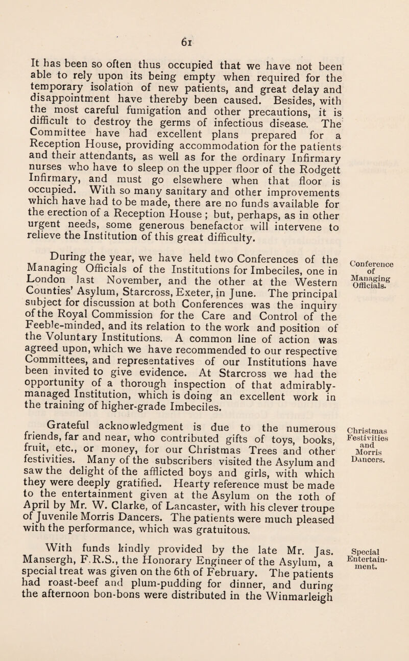 It has been so often thus occupied that we have not been able to rely upon its being empty when required for the temporary isolation of new patients, and great delay and disappointment have thereby been caused. Besides, with the most careful fumigation and other precautions, it is difficult to destroy the germs of infectious disease. The Committee have had excellent plans prepared for a Reception House, providing accommodation for the patients and their attendants, as well as for the ordinary Infirmary nurses who have to sleep on the upper floor of the Rodgett Infirmary, and must go elsewhere when that floor is occupied. With so many sanitary and other improvements which have had to be made, there are no funds available for the erection of a Reception House ; but, perhaps, as in other urgent needs, some generous benefactor will intervene to relieve the Institution of this great difficulty. During the year, we have held two Conferences of the Managing Officials of the Institutions for Imbeciles, one in London last November, and the other at the Western Counties’ Asylum, Starcross, Exeter, in June. The principal subject for discussion at both Conferences was the inquiry of the Royal Commission for the Care and Control of the Feeble-minded, and its relation to the work and position of the Voluntary Institutions. A common line of action was agreed upon, which we have recommended to our respective Committees, and representatives of our Institutions have been invited to give evidence. At Starcross we had the opportunity of a thorough inspection of that admirably- managed Institution, which is doing an excellent work in the training of higher-grade Imbeciles. Grateful acknowledgment is due to the numerous friends, far and near, who contributed gifts of toys, books, fruit, etc., or money, for our Christmas Trees and other festivities. Many of the subscribers visited the Asylum and saw the delight of the afflicted boys and girls, with which they were deeply gratified. Hearty reference must be made to the entertainment given at the Asylum on the ioth of April by Mr. W. Clarke, of Lancaster, with his clever troupe of Juvenile Morris Dancers. The patients were much pleased with the performance, which was gratuitous. With funds kindly provided by the late Mr. Jas. Mansergh, F.R.S., the Honorary Engineer of the Asylum, a special treat was given on the 6th of February. The patients had roast-beef and plum-pudding for dinner, and during the afternoon bon-bons were distributed in the Winmarleigh Conference of Managing Officials. Christmas Festivities and Morris Dancers. Special Entertain¬ ment.