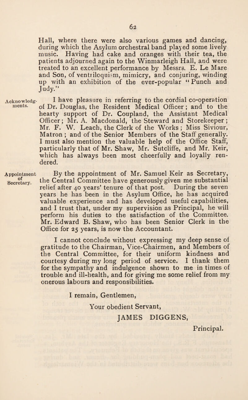 Acknowledg¬ ments. Appointment of Secretary. Hall, where there were also various games and dancing, during which the Asylum orchestral band played some lively music. Having had cake and oranges with their tea, the patients adjourned again to the Winmarleigh Hall, and were treated to an excellent performance by Messrs. E. Le Mare and Son, of ventriloquism, mimicry, and conjuring, winding up with an exhibition of the ever-popular “ Punch and Judy.” I have pleasure in referring to the cordial co-operation of Dr. Douglas, the Resident Medical Officer; and to the hearty support of Dr. Coupland, the Assistant Medical Officer; Mr. A. Macdonald, the Steward and Storekeeper ; Mr. F. W. Leach, the Clerk of the Works ; Miss Siviour, Matron ; and of the Senior Members of the Staff generally. I must also mention the valuable help of the Office Staff, particularly that of Mr. Shaw, Mr. Sutcliffe, and Mr. Keir, which has always been most cheerfully and loyally ren¬ dered. By the appointment of Mr. Samuel Keir as Secretary, the Central Committee have generously given me substantial relief after 40 years’ tenure of that post. During the seven years he has been in the Asylum Office, he has acquired valuable experience and has developed useful capabilities, and I trust that, under my supervision as Principal, he will perform his duties to the satisfaction of the Committee. Mr. Edward B. Shaw, who has been Senior Clerk in the Office for 25 years, is now the Accountant. I cannot conclude without expressing my deep sense of gratitude to the Chairman, Vice-Chairmen, and Members of the Central Committee, for their uniform kindness and courtesy during my long period of service. I thank them for the sympathy and indulgence shown to me in times of trouble and ill-health, and for giving me some relief from my onerous labours and responsibilities. I remain, Gentlemen, Your obedient Servant, JAMES DIGGENS, Principal.