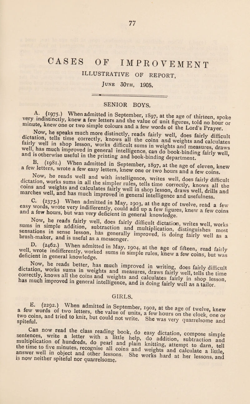 CASES OF IMPROVEMENT ILLUSTRATIVE OF REPORT, June 30th, 1905. SENIOR BOYS. ,jI975-) When admitted in September, 1897, at the a£e of thirteen snntp very indistinctly, knew a few letters and the value of unit figures told no hour or minute, knew one or two simple colours and a few words of the Lord’s Prayer. ke speaks much more distinctly, reads fairly well, does fairly difficult dictation, tells time correctly, knows all the coins and weights and calculates r y well in shop lesson, works difficult sums in weights and measures draws Tnd ishntShmUC-h impr,°Ye.d lt) general intelligence, can do book-binding fairly well and is otherwise useful in the printing and book-binding department. g Y ’ B. (1981.) When admitted in September, 1897, at the ave of eleven knew a few letters, wrote a few easy letters, knew one or two hours and a few coins. Now, he reads well and with intelligence, writes well does fairlv diffimit dictation works sums in all the simpler mils, tells time correctly knows ah the ins and weights and calculates fairly well in shop lesson, draws well drills and marches well, and has much improved in general intelligence aiTuSless (2375*) When admitted in May, 1903, at the age of twelve read o ia,., Lt JlgT ^ “ sums^W’sihmep,eetd^ mS im^d' * ^8hwcn Ta1 dVfof^°W> reads better, has much improved in writing, does fairlv difficult PArrer?/1' tT01^ s»m,s in .weights and measures, draws fairly well, tells^he time correctly, knows all the coins and weights and calculates fairly in shop lesson has much improved in general intelligence, and is doing fairly well as a bailor GIRLS. E. (2292.) When admitted in September, a few words of two letters, the value of units two coins, and tried to knit, but could not write spiteful. Can now read the class reading book, do sentences, write a letter with a little help multiplication of hundreds, do pearl and plain the time to five minutes, recognise all coins and answer well in object and other lessons. She is now neither spiteful nor quarrelsome. 1902, at the age of twelve, knew a few hours on the clock, one or She was very quarrelsome and easy dictation, compose simple do addition, subtraction and knitting, attempt to darn, tell weights and calculate a little, works hard at her lessons, and