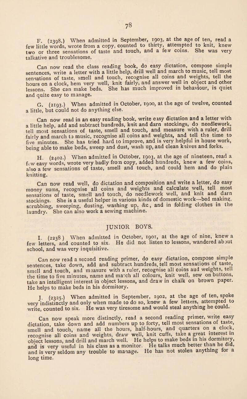 F. (2398.) When admitted in September, 1903, at the age of ten, read a few little words, wrote from a copy, counted to thirty, attempted to knit, knew two or three sensations of taste and touch, and a few coins. She was very talkative and troublesome. Can now read the class reading book, do easy dictation, compose simple sentences, write a letter with a little help, drill well and march to music, tell most sensations of taste, smell and touch, recognise all coins and weights, tell the hours on a clock, hem very well, knit fairly, and answer well in object and other lessons. She can make beds. She has much improved in behaviour, is quiet and quite easy to manage. G. (2193.) When admitted in October, 1900, at the age of twelve, counted a little, but could not do anything else. Can now read in an easy reading book, write easy dictation and a letter with a little help, add and subtract hundreds, knit and darn stockings, do needlework, tell most sensations of taste, smell and touch, and measure with a ruler, drill fairly and march to music, recognise all coins and weights, and tell the time to five minutes. She has tried hard to improve, and is very helpful in house work, being able to make beds, sweep and dust, wash up, and clean knives and forks. H. (2402.) When admitted in October, 1903, at the age of nineteen, read a few easy words, wrote very badly from copy, added hundreds, knew a few coins, also a few sensations of taste, smell and touch, and could hem and do plain knitting. Can now read well, do dictation and composition and write a letter, do easy money sums, recognise all coins and weights and calculate well, tell most sensations of taste, smell and touch, do needlework well, and knit and dam stockings. She is a useful helper in various kinds of domestic work—bed making, scrubbing, sweeping, dusting, washing up, &c., and in folding clothes in the laundry. She can also work a sewing machine. JUNIOR BOYS. I. (2238 ) When admitted in October, 1901, at the age of nine, knew a few letters, and counted to six. He did not listen to lessons, wandered about school, and was very inquisitive. Can now read a second reading primer, do easy dictation, compose simple sentences, take down, add and subtract hundreds, tell most sensations of taste, smell and touch, and measure with a ruler, recognise all coins aud weights, tell the time to five minutes, name and ma'xh all colours, knit well, sew on buttons, take an intelligent interest in object lessons, and draw in chalk on brown paper. He helps to make beds in his dormitory. J. (2325.) When admitted in September, 1902, at the age of ten, spoke very indistinctly and only when made to do so, knew a few letters, attempted to write, counted to six. He was very tiresome and would steal anything he could. Can now speak more distinctly, read a second reading primer, write easy dictation, take down and add numbers up to forty, tell most sensations of taste, smell and touch, name all the hours, half-hours, and quarters on a clock, recognise all coins and weights, draw well, knit cuff's, take a great interest in object lessons, and drill and march well. He helps to make beds in his dormitoiy, and is very useful in his class as a monitor. He talks much better than he did, and is very seldom any trouble to manage. He has not stolen anything for a long time.