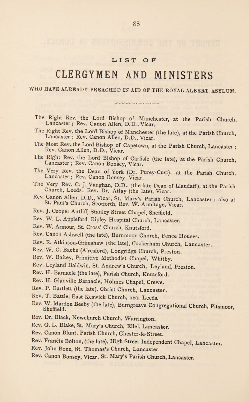 LIST OF CLERGYMEN AND MINISTERS WHO HAVE ALREADY PREACHED IN AID OF THE ROYAL ALBERT ASYLUM. The Right Rev. the Lord Bishop of Manchester, at the Parish Church, Lancaster; Rev. Canon Allen, D.D., Vicar. The Right Rev. the Lord Bishop of Manchester (the late), at the Parish Church, Lancaster; Rev, Canon Allen, D.D., Vicar. The Most Rev. the Lord Bishop of Capetown, at the Parish Church, Lancaster ; Rev. Canon Allen, D.D., Vicar. The Right Rev. the Lord Bishop of Carlisle (the late), at the Parish Church, Lancaster ; Rev. Canon Bonsey, Vicar. The Very Rev. the Dean of York (Dr. Purey-Cust), at the Parish Church, Lancaster ; Rev. Canon Bonsey, Vicar. The Very Rev. C. J. Vaughan, D.D., (the late Dean of Llandaff), at the Parish Church, Leeds; Rev. Dr. Atlay (the late), Vicar. Rev. Canon Allen, D.D., Vicar, St. Mary’s Parish Church, Lancaster ; also at St. Paul s Church, Scotforth, Rev. W. Armitage, Vicar. Rev. J. Cooper Antliff, Stanley Street Chapel, Sheffield. Rev, W. L. Appleford, Ripley Hospital Church, Lancaster. Rev. W. Armour, St. Cross’ Church, Knutsford. Rev. Canon Ashwell (the late), Burnmoor Church, Fence Houses. Rev. R. Atkinson-Grimshaw (the late), Cockerham Church, Lancaster. Rev. W. C. Bache (Alresford), Longridge Church, Preston. Rev. W. Baitey, Primitive Methodist Chapel, Whitby. Rev. Leyland Baldwin, St. Andrew’s Church, Leyland, Preston. Rev. H. Barnacle (the late), Parish Church, Knutsford. Rev. H. Glanville Barnacle, Holmes Chapel, Crewe. Rev. P. Bartlett (the late), Christ Church, Lancaster. Rev. T. Battle, East Keswick Church, near Leeds. ReV’^effieMd°n Beeby ^the late)’ Burngreave Congregational Church, Pitsmoor, Rev. Dr, Black, Newchurch Church, Warrington; Rev. G. L. Blake, St. Mary’s Church, Ellel, Lancaster. Rev. Canon Blunt, Parish Church, Chester-le-Street. Rev. Francis Bolton, (the late), High Street Independent Chapel, Lancaster. Rev. John Bone, St. Thomas’s Church, Lancaster. Rev. Canon Bonsey, Vicar, St. Mary’s Parish Church, Lancaster.