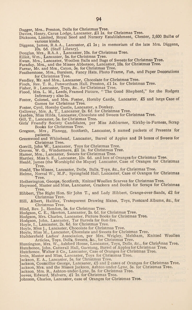 Dagger, Mrs., Preston, Dolls for Christmas Tree. Davies, Henry, Cams Lodge, Lancaster, £1 Is. for Christmas Tree. Dicksons, Limited, Royal Seed and Nursery Establishment, Chester, 2,600 Bulbs of various kinds. Diggens, James, R.A.A., Lancaster, £l Is 5 in memoriam of the late Mrs. Diggens, 10s. 6d. (Staff Library). Douglas, Mrs., R.A.A , Lancaster, 10s. for Christmas Tree. Elliot, Wm., Lancaster, 5s. for Christmas Tree. Ewan, Mrs., Lancaster, Woollen Balls and Bags of Sweets for Christmas Tree. Faraday, Mrs., and the Misses Abbotson, Lancaster, 10s. for Christmas Tree. Farrar, Mr. and Mrs., Caton, 3s. for Christmas Tree. Featherstone, Mrs., Burslem, Fancy Hats, Photo Frame, Fan, and Paper Decorations for Christmas Tree. Fendley, Mr. and Mrs., Lancaster, Chocolate for Christmas Tree. Finch, Rev. T. R., Penwortham Hall. Preston, £1 Is. for Christmas Tree. Fisher, R , Lancaster, Toys, &c., for Christmas Tree. Flood, Mrs. L. M., Leeds, Framed Picture, “ The Good Shepherd,” for the Rodgett Infirmary ; also 5s. Foster, Colonel, and Mrs. Foster, Hornby Castle, Lancaster, £5 and large Case of Games for Christmas Tree. Foster, Cyril, Hornby Castle, Lancaster, a Donkey. Galloway, Mrs. A. T., Lancaster, 2s. 6d, for Christmas Tree. Garden, Miss Hilda, Lancaster, Chocolate and Sweets for Christmas Tree. Gill, T., Lancaster, 5s. for Christmas Tree. Girls’ Friendly Society Candidates, per Miss Ashburner, Kirkby-in-Furness, Scrap Books for Christmas Tree. Gregson, Mrs , Planegg, Scotforth, Lancaster, 5 named packets of Presents for patients. Greenwood and Whitehead, Lancaster, Barrel of Apples and 24 boxes of Sweets for Christmas Tree. Gorrill, John W., Lancaster, Toys for Christmas Tree. Groves, W. G., Windermere, £1 Is. for Christmas Tree. Hamer, Mrs., Lancaster, Sweets for Christmas Tree. Hartley, Miss S. E., Lancaster, 10s. 6d. and box of Oranges for Christmas Tree. Heald, James (the Worshipful the Mayor) Lancaster, Case of Oranges for Christmas Tree. Heald, The Misses, Lancaster, Dolls, Balls, Toys, &c., for Christmas Tree. Helme, Norval W., M.P., Springfield Hall, Lancaster, Case of Oranges for Christmas Tree. Hetherington, George, Scotforth, Knitted Woollen Scarves for Christmas Tree. Heywood, Master and Miss, Lancaster, Crackers and Books for Scraps for Christmas Tree. Hibbert, The Right Hon. Sir John T., and Lady Hibbert, Grange-over-Sands, £2 for Christmas Tree. Hill, Albert, Halifax, Transparent Drawing Slates, Toys, Postcard Albums, &c., for Christmas Tree. Hind, Rev. J., Hendon, 5s. for Christmas Tree. Hodgson, C. E., Skerton, Lancaster, 2s. 6d. for Christmas Tree. Hodgson, Mrs. Charles, Lancaster, Picture Books for Christmas Tree. Hodgson, John, Lancaster, Tar Barrels for Bon-fire. Hoyle, I., Lancaster, 2s. 6d. for Christmas Tree. Hoyle, Miss J., Lancaster, Chocolate for Christmas Tree. Hoyle, Miss M., Lancaster, Chocolate and Sweets for Christmas Tree. Huddersfield Ladies’ Association, per Mrs. Wrigley, Meltham, Knitted Woollen Articles, Toys, Dolls, Sweets, &c., for Christmas Tree. Huntington, Mrs. W., Ashford House, Lancaster, Toys, Dolls, &c., for Christmas Tree. Hutchence, John, Catterall Hall, Garstang, Barrel of Apples for Christmas Tree. Hutchence, Walter & Co., Lancaster, Case of Oranges for Christmas Tree. Irvin, Master and Miss, Lancaster, Toys for Christmas Tree. Jackson, E. A., Lancaster, 5s. for Christmas Tree. Jackson, Councillor George, Lancaster, £5 and 2 cases of Oranges for Christmas Tree. Jackson, Mrs. and the Misses Jackson, Ashton-under-Lyne, 5s. for Christmas Tree. Jackson, Mrs. R., Ashton-under-Lyne, 5s. for Christmas Tree. Jeeves, Edward, Malvern, £l Is. for Christmas Tree. Johnson, Charles, Lancaster, case of Oranges for Christmas Tree.