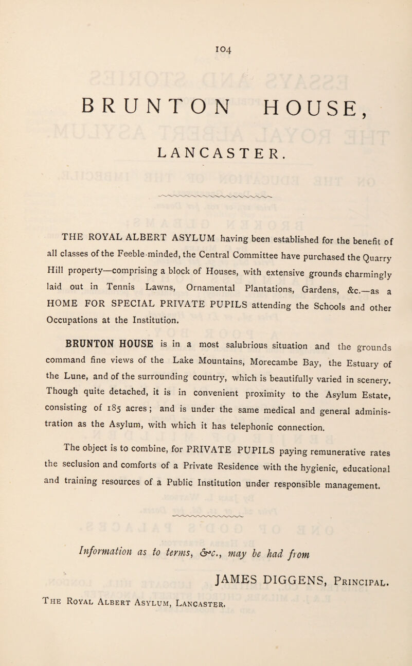 B R U NT O N HOUSE, LANCASTER. THE ROYAL ALBERT ASYLUM having been established for the benefit of all classes of the Feeble-minded, the Central Committee have purchased the Quarry Hill property—comprising a block of Houses, with extensive grounds charmingly laid out in Tennis Lawns, Ornamental Plantations, Gardens, &c.—as a HOME FOR SPECIAL PRIVATE PUPILS attending the Schools and other Occupations at the Institution. BRUNTON HOUSE is in a most salubrious situation and the grounds command fine views of the Lake Mountains, Morecambe Bay, the Estuary of the Lune, and of the surrounding country, which is beautifully varied in scenery. Though quite detached, it is in convenient proximity to the Asylum Estate, consisting of 185 acres ; and is under the same medical and general adminis¬ tration as the Asylum, with which it has telephonic connection. The object is to combine, for PRIVATE PUPILS paying remunerative rates the seclusion and comforts of a Private Residence with the hygienic, educational and training resources of a Public Institution under responsible management. Information as to terms, may be had from JAMES DIGGENS, Principal. The Royal Albert Asylum, Lancaster.