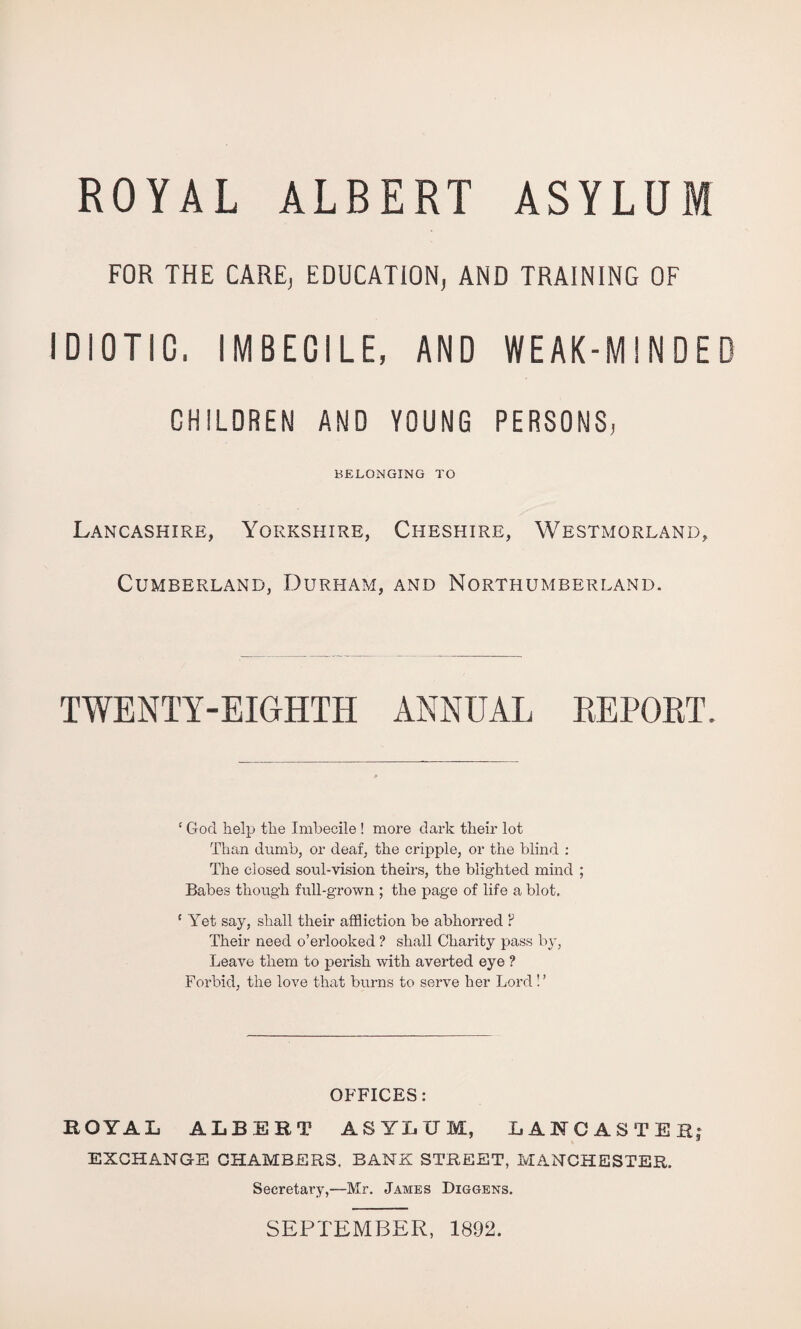 ROYAL ALBERT ASYLUM FOR THE CARE, EDUCATION, AND TRAINING OF IDIOTIC. IMBECILE, AND WEAK-MINDED CHILDREN AND YOUNG PERSONS, BELONGING TO Lancashire, Yorkshire, Cheshire, Westmorland, Cumberland, Durham, and Northumberland. TWENTY-EIGHTH ANNUAL EEPORT. ' God help the Imbecile ! more dark their lot Than dumb, or deaf, the cripple, or the blind : The closed soul-vision theirs, the blighted mind ; Babes though full-grown ; the page of life a blot, ‘ Aet say, shall their affliction be abhorred F Their need o’erlooked ? shall Charity pass by, Leave them to perish with averted eye ? Forbid, the love that burns to serve her Lord ! ’ OFFICES: ROYAL ALBERT ASYLUM, LANCASTER; EXCHANGE CHAMBERS. BANK STREET, MANCHESTER. Secretary,—Mr. James Diggens. SEPTEMBER, 1892.