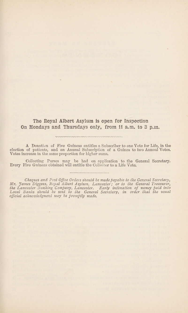 The Royal Albert Asylum is open for Inspection On Mondays and Thursdays only, from 11 a.m. to 3 p.ni. A Dona,tion of Five Guineas entitles a Subscriber to one Vote for Life, in the election of patients, and an Annual Subscription of a Guinea to two Annual Votes. Votes increase in the same proportion for higher sums. Collecting Purses may be had on application to the General Secretary. Every Five Guineas obtained vvill entitle the Collector to a Life Vote. Cheques and Post Office Orders should^ be mad.e payable to the General Secretary, Mr. James Diggens, Royal Albert Asylum, Lancaster; or to the General Treasurer, the Lancaster Banking Company, Lancaster. Ea.rly intimation of money paid into Local Banks should be sent to the General Secretary, in order that the usual official acknowledgment may be promptly made.