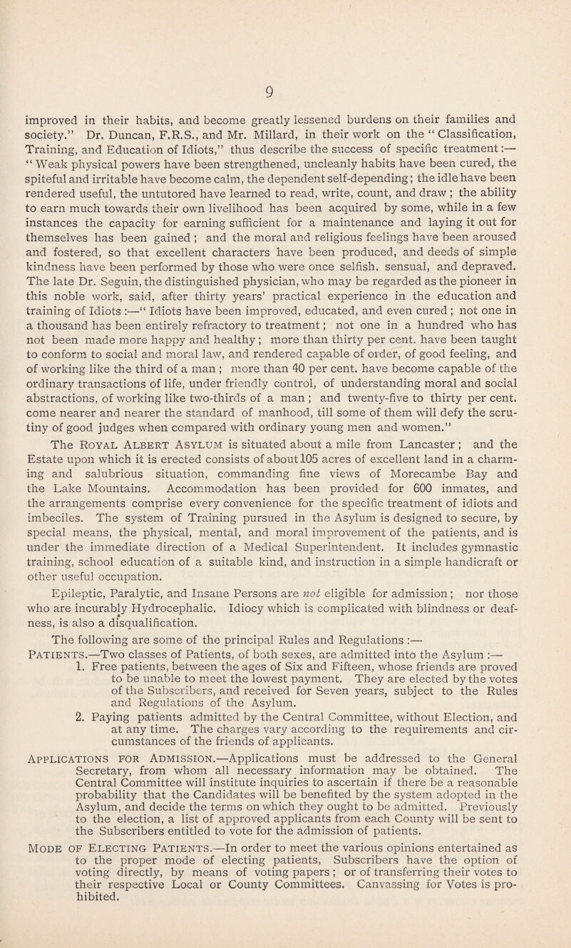 improved in their habits, and become greatly lessened burdens on their families and society.” Dr. Duncan, F.R.S., and Mr. Millard, in their work on the ‘‘Classification, Training, and Education of Idiots,” thus describe the success of specific treatment:— ‘‘ Weak physical powers have been strengthened, uncleanly habits have been cured, the spiteful and irritable have become calm, the dependent self-depending; the idle have been rendered useful, the untutored have learned to read, write, count, and draw ; the ability to earn much towards their own livelihood has been acquired by some, while in a few instances the capacity for earning sufficient for a maintenance and laying it out for themselves has been gained ; and the moral and religious feelings have been aroused and fostered, so that excellent characters have been produced, and deeds of simple kindness have been performed by those who were once selfish, sensual, and depraved. The late Dr. Seguin, the distinguished physician, who may be regarded as the pioneer in this noble work, said, after thirty years’ practical experience in the education and training of Idiots :—‘‘ Idiots have been improved, educated, and even cured ; not one in a thousand has been entirely refractory to treatment; not one in a hundred who has not been made more happy and healthy ; more than thirty per cent, have been taught to conform to social and moral law, and rendered capable of order, of good feeling, and of working like the third of a man ; more than 40 per cent, have become capable of the ordinary transactions of life, under friendly control, of understanding moral and social abstractions, of working like two-thirds of a man ; and twenty-five to thirty per cent, come nearer and nearer the standard of manhood, till some of them will defy the scru¬ tiny of good judges when compared with ordinary young men and women.” The Royal Albert Asylum is situated about a mile from Lancaster; and the Estate upon which it is erected consists of about 105 acres of excellent land in a charm¬ ing and salubrious situation, commanding fine views of Morecambe Bay and the Lake Mountains. Accommodation has been provided for 600 inmates, and the arrangements comprise every convenience for the specific treatment of idiots and imbeciles. The system of Training pursued in the Asylum is designed to secure, by special means, the physical, mental, and moral improvement of the patients, and is under the immediate direction of a Medical Superintendent. It includes gymnastic training, school education of a suitable kind, and instruction in a simple handicraft or other useful occupation. Epileptic, Paralytic, and Insane Persons are not eligible for admission; nor those who are incurably Hydrocephalic. Idiocy which is complicated v/ith blindness or deaf¬ ness, is also a disqualification. The following are some of the principal Rules and Regulations :— Patients.—Two classes of Patients, of both sexes, are admitted into the Asylum :— 1. Free patients, between the ages of Six and Fifteen, whose friends are proved to be unable to meet the lowest payment. They are elected by the votes of the Subscribers, and received for Seven years, subject to the Rules and Regulations of the Asylum. 2. Paying patients admitted by the Central Committee, without Election, and at any time. The charges vary according to the requirements and cir¬ cumstances of the friends of applicamts. Applications for Admission.—Applications must be addressed to the General Secretary, from whom all necessary information may be obtained. The Central Committee will institute inquiries to ascertain if there be a reasonable probability that the Candidates will be benefited by the system adopted in the Asylum, and decide the terms on which they ought to be admitted. Previously to the election, a list of approved applicants from each County will be sent to the Subscribers entitled to vote for the admission of patients. Mode of Electing Patients.—In order to meet the various opinions entertained as to the proper mode of electing patients. Subscribers have the option of voting directly, by means of voting papers ; or of transferring their votes to their respective Local or County Committees. Canvassing for Votes is pro¬ hibited.