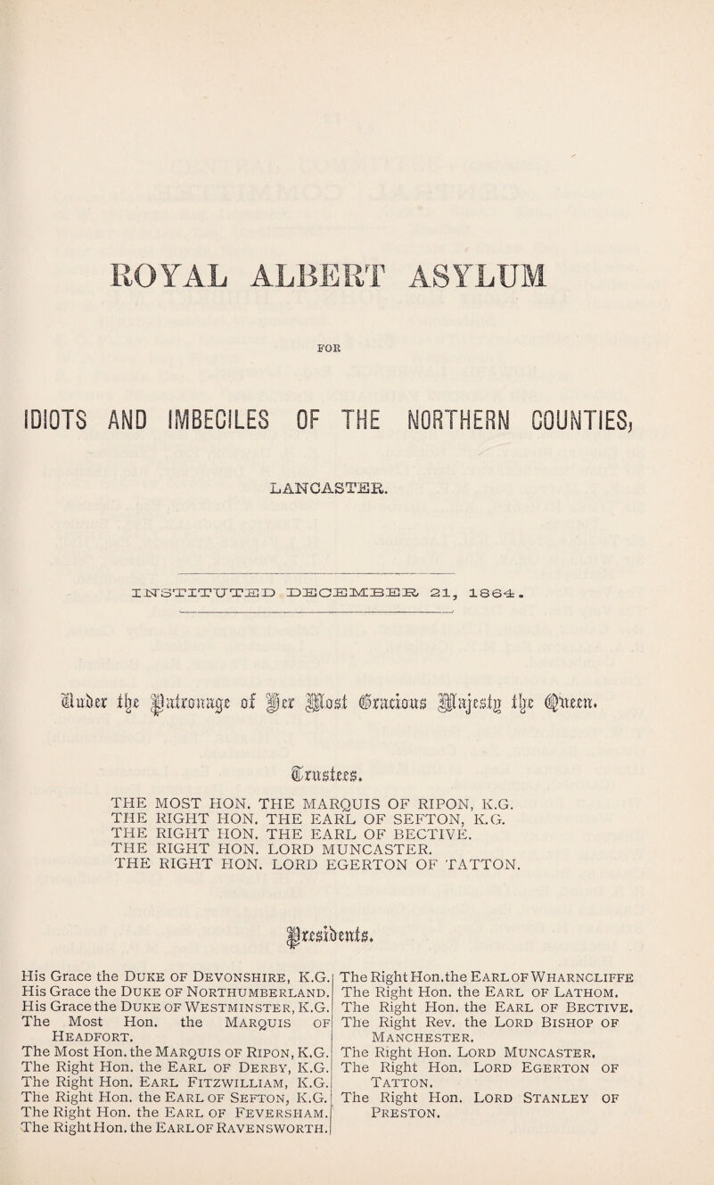 ROYAL ALBERT ASYLUM FOR IDIOTS AMD IMBECILES OF THE NORTHERM COUMTIES, LANCASTER. IJ^rSTITUTSID IDISaiEIMIBEIS, 21, 1864. patronap of ga Po'0,t §ramtt^ 3la].e$ig tljx THE MOST HON. THE MARQUIS OF RIPON, K.G. THE RIGHT HON. THE EARL OF SEFTON, K.G. THE RIGHT HON. THE EARL OF BECTIVE. THE RIGHT HON. LORD MUNCASTER. THE RIGHT PION. LORD EGERTON OF TATTON. His Grace the Duke of Devonshire, K.G. His Grace the Duke of Northumberland. His Grace the Duke of Westminster, K.G. The Most Hon. the Marquis of Headfort. The Most Hon. the Marquis of Ripon, K.G. The Right Hon. the Earl of Derby, K.G. The Right Hon. Earl Fitzwilliam, K.G. The Right Hon. the Earl of Sefton, K.G. The Right Hon. the Earl of Feversham. The Right Hon. the EarlofRavenswortpi. The Right Hon.the Earl of Wharncliffe The Right Hon. the Earl of Lathom. The Right Flon. the Earl of Bective. The Right Rev. the Lord Bishop of Manchester. The Right Hon. Lord Muncaster. The Right Hon. Lord Egerton of Tatton. The Right Hon. Lord Stanley of Preston.