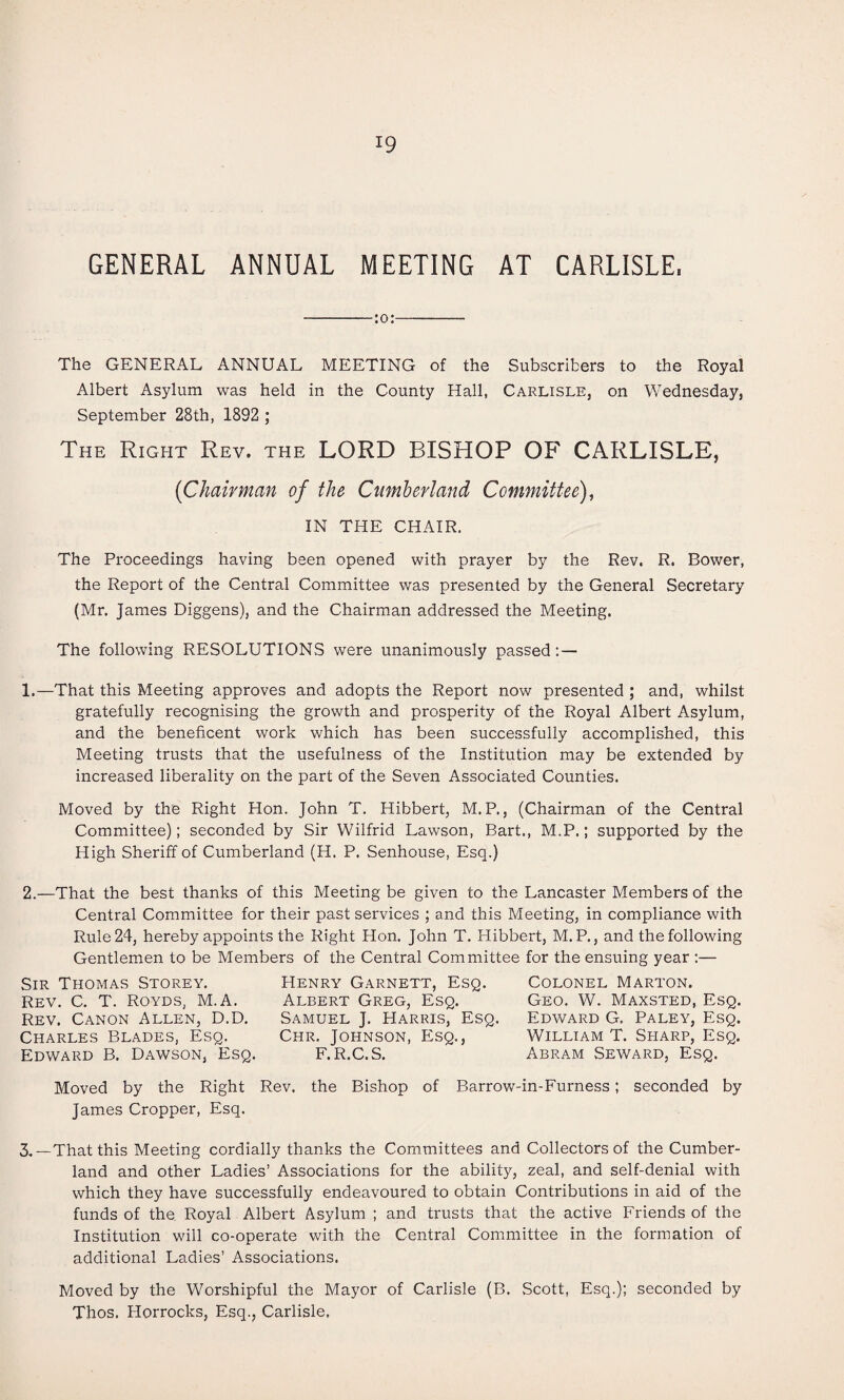 GENERAL ANNUAL MEETING AT CARLISLE. -:o:- The GENERAL ANNUAL MEETING of the Subscribers to the Royal Albert Asylum was held in the County Hall, Carlisle, on Wednesday, September 28th, 1892 ; The Right Rev. the LORD BISHOP OF CARLISLE, {Chairman of the Cumberland Committee)^ IN THE CHAIR. The Proceedings having been opened with prayer by the Rev. R. Bower, the Report of the Central Committee was presented by the General Secretary (Mr. James Diggens), and the Chairman addressed the Meeting. The following RESOLUTIONS were unanimously passed: — 1.—That this Meeting approves and adopts the Report now presented ; and, whilst gratefully recognising the growth and prosperity of the Royal Albert Asylum, and the beneficent work which has been successfully accomplished, this Meeting trusts that the usefulness of the Institution may be extended by increased liberality on the part of the Seven Associated Counties. Moved by the Right Hon. John T. Hibbert, M. P., (Chairman of the Central Committee); seconded by Sir Wilfrid Lawson, Bart., M.P.; supported by the High Sheriff of Cumberland (H. P. Senhouse, Esq.) 2.—That the best thanks of this Meeting be given to the Lancaster Members of the Central Committee for their past services ; and this Meeting, in compliance with Rule 24, hereby appoints the Right Hon. John T. Hibbert, M. P., and the following Gentlemen to be Members of the Central Committee for the ensuing year :— Sir Thomas Storey. Rev. C. T. Royds, M.A. Rev. Canon Allen, D.D. Charles Blades, Esq. Edward B. Dawson, Esq. Henry Garnett, Esq. Albert Greg, Esq. Samuel J. Harris, Esq. Chr. Johnson, Esq., F.R.C.S. Colonel Marton. Geo. W. Maxsted, Esq. Edward G. Paley, Esq. William T. Sharp, Esq. Abram Seward, Esq. Moved by the Right Rev. the Bishop of Barrow-in-Furness; seconded by James Cropper, Esq. 3.—That this Meeting cordially thanks the Committees and Collectors of the Cumber¬ land and other Ladies’ Associations for the ability, zeal, and self-denial with which they have successfully endeavoured to obtain Contributions in aid of the funds of the. Royal Albert Asylum ; and trusts that the active Friends of the Institution will co-operate with the Central Committee in the formation of additional Ladies’ Associations. Moved by the Worshipful the Mayor of Carlisle (B. Scott, Esq.); seconded by Thos. Horrocks, Esq., Carlisle,