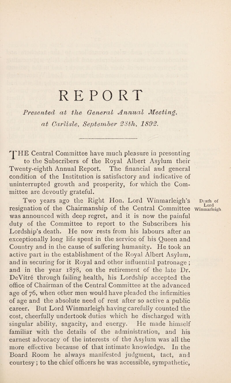 REPORT Presented at the General Annual Meeting, at Carlisle, September S^Sth, 1892. 'J^HE Central Committee have much pleasure in presenting to the Subscribers of the Royal Albert Asylum their Twenty-eighth Annual Report. The financial and general condition of the Institution is satisfactory and indicative of uninterrupted growth and prosperity, for which the Com¬ mittee are devoutly grateful. Two years ago the Right Hon. Lord Winmarleigh’s resignation of the Chairmanship of the Central Committee was announced with deep regret, and it is now the painful duty of the Committee to report to the Subscribers his Lordship’s death. He now rests from his labours after an exceptionally long life spent in the service of his Queen and Country and in the cause of suffering humanity. He took an active part in the establishment of the Royal Albert Asylum, and in securing for it Royal and other influential patronage ; and in the year 1878, on the retirement of the late Dr. DeVitre through failing health, his Lordship accepted the office of Chairman of the Central Committee at the advanced age of 76, when other men would have pleaded the infirmities of age and the absolute need of rest after so active a public career. But Lord Winmarleigh having carefully counted the cost, cheerfully undertook duties which he discharged with singular ability, sagacity, and energy. He made himself familiar with the details of the administration, and his earnest advocacy of the interests of the Asylum was all the more effective because of that intimate knowledge. In the Board Room he always manifested judgment, tact, and courtesy ; to the chief officers he was accessible, sympathetic, Death of Lord Winmarleigh