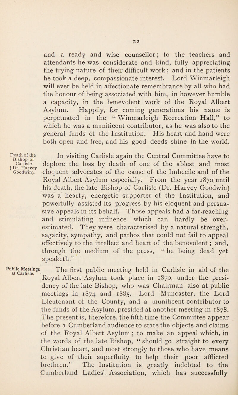 and a ready and wise counsellor; to the teachers and attendants he was considerate and kind, fully appreciating the trying nature of their difficult work ; and in the patients he took a deep, compassionate interest. Lord Winmarleigh will ever be held in affectionate remembrance by all who had the honour of being associated with him, in however humble a capacity, in the benevolent work of the Royal Albert Asylum. Happily, for coming generations his name is perpetuated in the “ Winmarleigh Recreation Hall,” to which he was a munificent contributor, as he was also to the general funds of the Institution. His heart and hand were both open and free, and his good deeds shine in the world. In visiting Carlisle again the Central Committee have to deplore the loss by death of one of the ablest and most eloquent advocates of the cause of the Imbecile and of the Royal Albert Asylum especially. From the year 1870 until his death, the late Bishop of Carlisle (Dr. Harvey Goodwin) was a hearty, energetic supporter of the Institution, and powerfully assisted its progress by his eloquent and persua¬ sive appeals in its behalf. Those appeals had a far-reaching and stimulating influence which can hardly be over¬ estimated. They were characterised by a natural strength, sagacity, sympathy, and pathos that could not fail to appeal effectively to the intellect and heart of the benevolent ; and, through the medium of the press, “ he being dead yet speaketh.” Public Meetings The first public meeting held in Carlisle in aid of the 3-t v/3.rlisic» Royal Albert Asylum took place in 1870, under the presi¬ dency of the late Bishop, who was Chairman also at public meetings in 1874 1885. Lord Muncaster, the Lord Lieutenant of the County, and a munificent contributor to the funds of the Asylum, presided at another meeting in 1878. Tlie present is, therefore, the fifth time the Committee appear before a Cumberland audience to state the objects and claims of the Royal Albert Asylum ; to make an appeal which, in the words of the late Bishop, “ should go straight to every Christian heart, and most strongly to those who have means to give of their superfluity to help their poor afflicted brethren.” The Institution is greatly indebted to the Cumberland Ladies’ Association, which has successfully Death of the Bishop of Carlisle ( Dr. Harvey Goodwin).