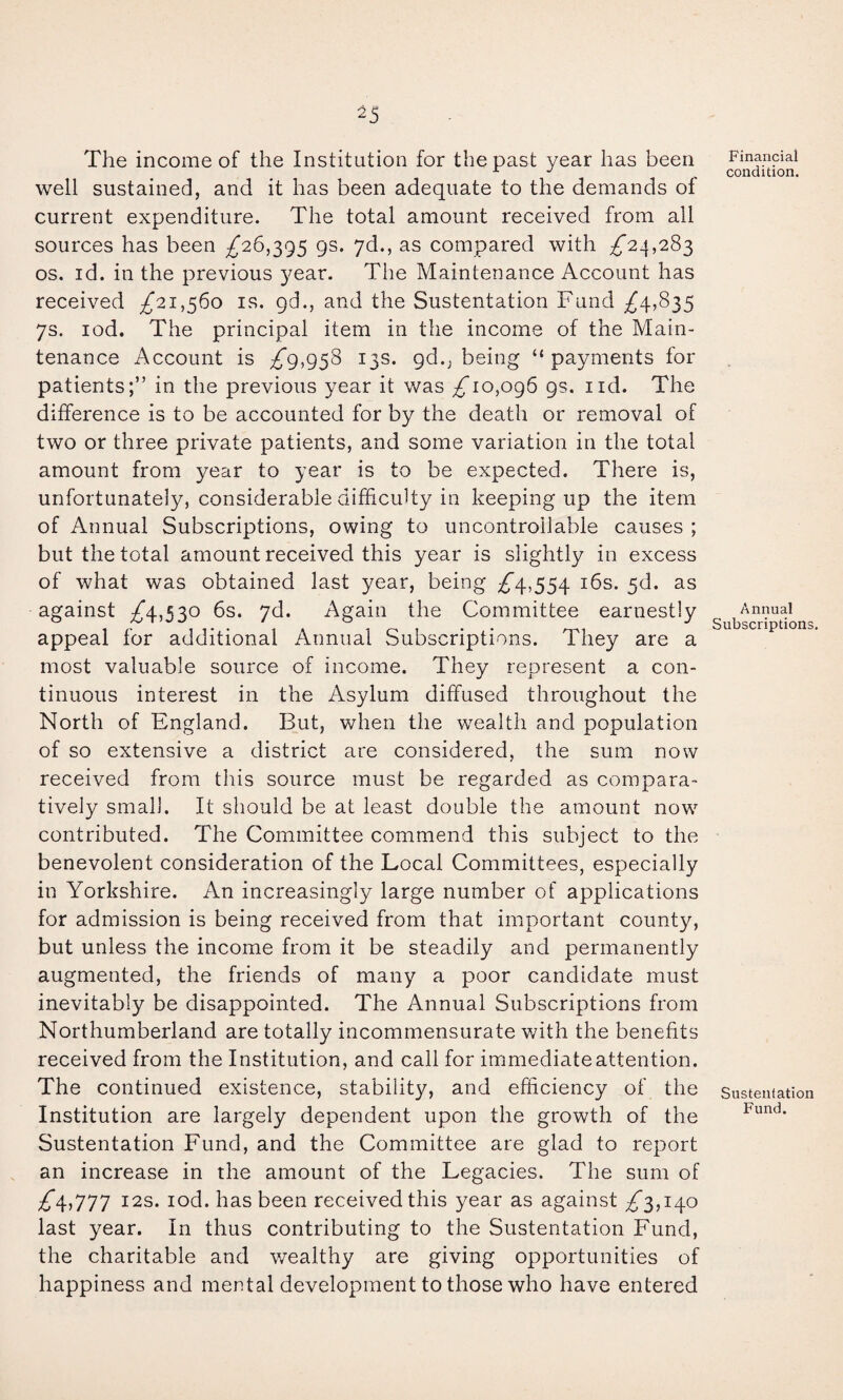 15 The income of the Institution for the past year has been well sustained, and it has been adequate to the demands of current expenditure. The total amount received from all sources has been £26,2,95 9s. yd., as compared with ;^24,283 os. id. in the previous year. The Maintenance Account has received £21,560 is. gd., and the Sustentation Fund ;^4,835 7s. lod. The principal item in the income of the Main¬ tenance Account is £9,95^ 13s. gd., being “payments for patients;” in the previous year it was ^10,096 gs. iid. The difference is to be accounted for by the death or removal of two or three private patients, and some variation in the total amount from 3^ear to year is to be expected. There is, unfortunately, considerable difficulty in keeping up the item of Annual Subscriptions, owing to uncontrollable causes ; but the total amount received this year is slightly in excess of what was obtained last year, being £/\.,55^ i6s. 5d. as against ;^4,530 6s. yd. Again the Committee earnestly appeal for additional Annual Subscriptions. They are a most valuable source of income. They represent a con¬ tinuous interest in the Asylum diffused throughout the North of England. But, when the wealth and population of so extensive a district are considered, the sum now received from this source must be regarded as compara¬ tively small. It should be at least double the amount now^ contributed. The Committee commend this subject to the benevolent consideration of the Local Committees, especially in Yorkshire. An increasingly large number of applications for admission is being received from that important county, but unless the income from it be steadily and permanently augmented, the friends of many a poor candidate must inevitably be disappointed. The Annual Subscriptions from Northumberland are totally incommensurate with the benefits received from the Institution, and call for immediate attention. The continued existence, stability, and efficiency of the Institution are largely dependent upon the growth of the Sustentation Fund, and the Committee are glad to report an increase in the amount of the Legacies. The sum of I2S. lod. has been received this year as against ;^3,i4o last year. In thus contributing to the Sustentation Fund, the charitable and wealthy are giving opportunities of happiness and mental development to those who have entered Financial condition. Annual Subscriptions. Sustentation Fund.