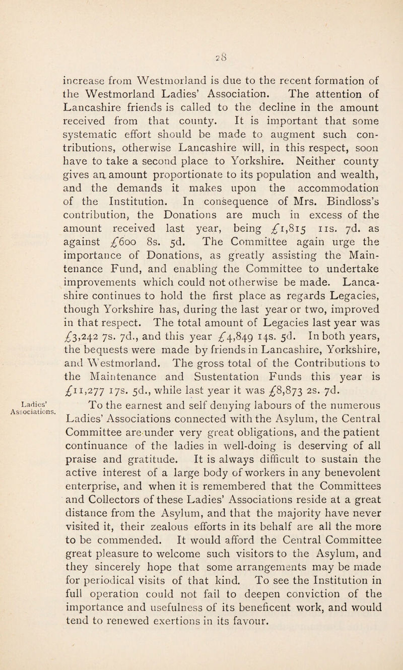 Ladies’ Associations 28 increase from Westmoiland is due to the recent formation of the Westmorland Ladies’ Association. The attention of Lancashire friends is called to the decline in the amount received from that county. It is important that some systematic elTort should be made to augment such con¬ tributions, otherwise Lancashire will, in this respect, soon have to take a second place to Yorkshire. Neither county gives ari amount proportionate to its population and wealth, and the demands it makes upon the accommodation of the Institution. In consequence of Mrs. Bindloss’s contribution, the Donations are much in excess of the amount received last year, being ;^i,8i5 iis. jd. as against £600 8s. 5d. The Committee again urge the importance of Donations, as greatly assisting the Main¬ tenance Fund, and enabling the Committee to undertake improvements which could not otherwise be made. Lanca¬ shire continues to hold the first place as regards Legacies, though Yorkshire has, during the last year or two, improved in that respect. The total amount of Legacies last year was ^3,242 7s. yd., and this year ;^4,849 14s. 5d. In both years, the bequests were made by friends in Lancashire, Yorkshire, and Westmorland. The gross total of the Contributions to the Maintenance and Sustentation Funds this year is 1,277 17s* while last year it was ^8,873 2s. yd. To the earnest and seif denying labours of the numerous Ladies’ Associations connected with the Asylum, the Central Committee are-under very great obligations, and the patient continuance of the ladies in well-doing is deserving of all praise and gratitude. It is always difficult to sustain the active interest of a large body of workers in any benevolent enterprise, and when it is remembered that the Committees and Collectors of these Ladies’ Associations reside at a great distance from the Asylum, and that the majority have never visited it, their zealous efforts in its behalf are all the more to be commended. It would afford the Central Committee great pleasure to welcome such visitors to the Asylum, and they sincerely hope that some arrangements may be made for periodical visits of that kind. To see the Institution in full operation could not fail to deepen conviction of the importance and usefulness of its beneficent work, and would tend to renewed exertions in its favour.