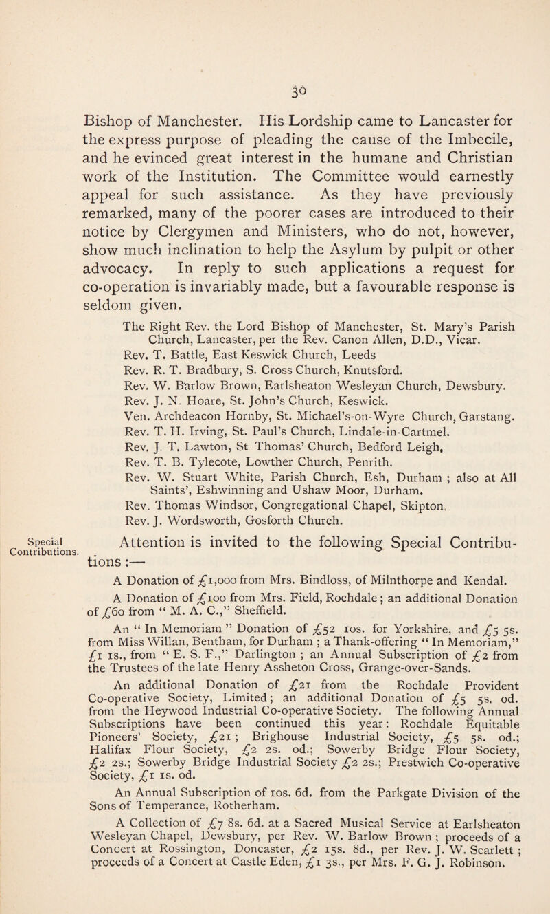 special Contributions. 3^ Bishop of Manchester. His Lordship came to Lancaster for the express purpose of pleading the cause of the Imbecile, and he evinced great interest in the humane and Christian work of the Institution. The Committee would earnestly appeal for such assistance. As they have previously remarked, many of the poorer cases are introduced to their notice by Clergymen and Ministers, who do not, however, show much inclination to help the Asylum by pulpit or other advocacy. In reply to such applications a request for co-operation is invariably made, but a favourable response is seldom given. The Right Rev. the Lord Bishop of Manchester, St. Mary’s Parish Church, Lancaster, per the Rev. Canon Allen, D.D., Vicar. Rev. T. Battle, East Keswick Church, Leeds Rev. R. T. Bradbury, S. Cross Church, Knutsford. Rev. W. Barlow Brown, Earlsheaton Wesleyan Church, Dewsbury. Rev. J. N. Hoare, St. John’s Church, Keswick. Ven. Archdeacon Hornby, St. Michael’s-on-Wyre Church, Garstang. Rev. T. H. Irving, St. Paul’s Church, Lindale-in-Cartmel. Rev. J. T. Lawton, St Thomas’ Church, Bedford Leigh, Rev. T. B. Tylecote, Lowther Church, Penrith. Rev. W. Stuart White, Parish Church, Esh, Durham ; also at All Saints’, Eshwinning and Ushaw Moor, Durham. Rev. Thomas Windsor, Congregational Chapel, Skipton. Rev. J. Wordsworth, Gosforth Church. Attention is invited to the following Special Contribu¬ tions :— A Donation of ;£'i,ooo from Mrs. Bindloss, of Milnthorpe and Kendal. A Donation of ^loo from Mrs. Field, Rochdale; an additional Donation of ^6o from “ M. A. C.,” Sheffield. An “ In Memoriam ” Donation of los. for Yorkshire, and 5s. from Miss Willan, Bentham, for Durham ; a Thank-offering “ In Memoriam,” £\ IS., from “ E. S. F.,” Darlington ; an Annual Subscription of £^ from the Trustees of the late Henry Assheton Cross, Grange-over-Sands. An additional Donation of £'11. from the Rochdale Provident Co-operative Society, Limited; an additional Donation of 5s. od. from the Heywood Industrial Co-operative Society. The following Annual Subscriptions have been continued this year: Rochdale Equitable Pioneers’ Society, £21 ; Brighouse Industrial Society, £<^ 5s. od.; Halifax Flour Society, £2 2S. od.; Sowerby Bridge Flour Society, £2. 2s.; Sowerby Bridge Industrial Society £2 2s.; Prestwich Co-operative Society, £\ is. od. An Annual Subscription of los. 6d. from the Parkgate Division of the Sons of Temperance, Rotherham. A Collection of £^ 8s. 6d. at a Sacred Musical Service at Earlsheaton Wesleyan Chapel, Dewsbury, per Rev. W. Barlow Brown ; proceeds of a Concert at Rossington, Doncaster, £2 15s. 8d., per Rev. J. W. Scarlett ; proceeds of a Concert at Castle Eden, £1 3s., per Mrs. F. G. J. Robinson.