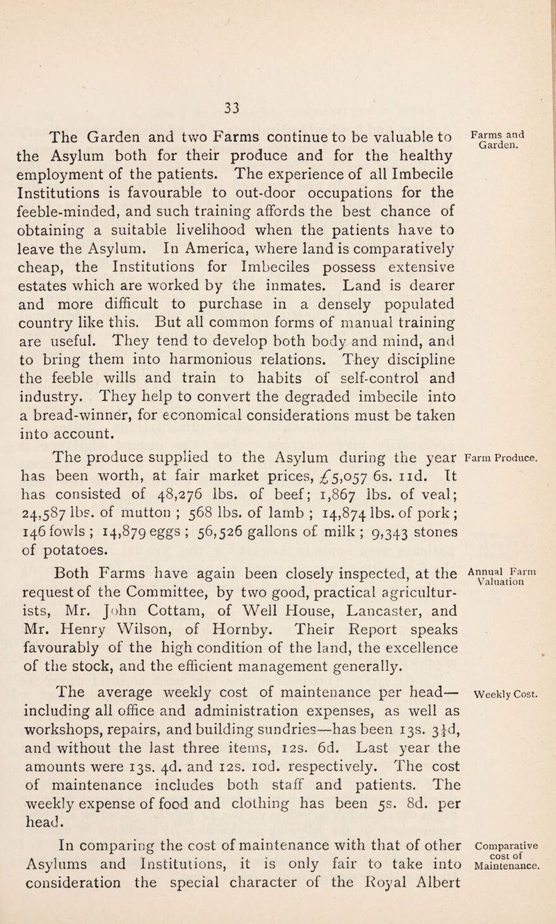 The Garden and two Farms continue to be valuable to the Asylum both for their produce and for the healthy employment of the patients. The experience of all Imbecile Institutions is favourable to out-door occupations for the feeble-minded, and such training affords the best chance of obtaining a suitable livelihood when the patients have to leave the Asylum. In America, where land is comparatively cheap, the Institutions for Imbeciles possess extensive estates which are worked by the inmates. Land is dearer and more difficult to purchase in a densely populated country like this. But ail common forms of manual training are useful. They tend to develop both body and mind, and to bring them into harmonious relations. They discipline the feeble wills and train to habits of self-control and industry. They help to convert the degraded imbecile into a bread-winner, for economical considerations mmst be taken into account. The produce supplied to the Asylum during the year has been worth, at fair market prices, ^5,057 6s. iid. It has consisted of 48,276 lbs. of beef; 1,867 of veal; 24,587 lbs, of mutton ; 568 lbs. of lamb ; 14,874 lbs. of pork ; 146 fowls ; 14,879 eggs ; 56,526 gallons of milk ; 9,343 stones of potatoes. Both Farms have again been closely inspected, at the request of the Committee, by two good, practical agricultur¬ ists, Mr. J()hn Cottam, of Well House, Lancaster, and Mr. Henry Wilson, of Hornby. Their Report speaks favourably of the high condition of the land, the excellence of the stock, and the efficient management generally. The average weekly cost of maintenance per head— including all office and administration expenses, as well as workshops, repairs, and building sundries—^has been 13s. 34d, and without the last three items, 12s. 6d. Last year the amounts were 13s. 4d. and 12s. lod. respectively. The cost of maintenance includes both staff and patients. The weekly expense of food and clothing has been 5s. 8d. per head. In comparing the cost of maintenance with that of other Asylums and Institutions, it is only fair to take into consideration the special character of the Royal Albert Farms and Garden. Farm Produce. Annual Farm Valuation Weekly Cost. Comparative cost of Maintenance.