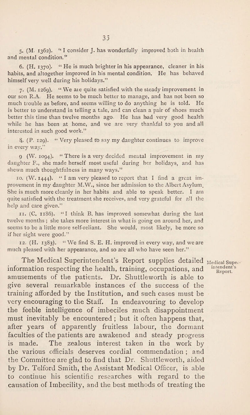 33 5. (M. 1362). “ I consider J. has wonderfully improved both in health and mental condition,” 6. (H. 1370). “ He is much brighter in his appearance, cleaner in his habits, and altogether improved in his mental condition. He has behaved himself very well during his holidays.” 7. (M. 1269). “We aie quite satisfied with the steady improvement in our son R.A, He seems to be much better to manage, and has not been so much trouble as before, and seems willing to do anything he is told. He is better to understand in telling a tale, and can clean a pair of shoes much better this time than tv/elve months ago. He has bad very good health while he has been at home, and we are very thankful to you and all interested in such good work.” 5. (P. 129). “ Very pleased tb say my daughter continues to improve in every way.” 9 (W. 1094). “ There is a very decided mental improvement in my daughter P'., she made herself most useful during her holidays, and has shewn much thoughtfulness in many ways.” 10. (W. 1444). “ I am very pleased to report that I find a great im¬ provement in my daughter M.W., since her admission to the Albert Asylum. She is much more cleanly in her habits and able to speak better. I am quite satisfied with the treatment she receives, and very grateful for all the help and care given.” 11. (C. 1186). “I think B. has improved somewhat during the last twelve months ; she takes more interest in what is going on around her, and seems to be a little more self-reliant. She would, most likely, be more so if her sight were good.” 12. (H. 1383). “ We find S. E. H. improved in every way, and we are much pleased with her appearance, and so are all who have seen her.” The Medical Superintendent’s Report supplies detailed information respecting the health, training, occupations, and amusements of the patients. Dr. Shuttleworth is able to give several remarkable instances cf the success of the training afforded by the Institution, and such cases must be very encouraging to the Staff. In endeavouring to develop the feeble intelligence of imbeciles much disappointment must inevitably be encountered ; but it often happens that, after years of apparently fruitless labour, the dormant faculties of the patients are awakened and steady progress is made. The zealous interest taken in the work by the various officials deserves cordial commendation ; and the Committee are glad to find that Dr. Shuttleworth, aided by Dr. Telford Smith, the Assistant Medical Officer, is able to continue his scientific researches with regard to the causation of Imbecility, and the best methods of treating the Medical Super¬ intendent’s Report.