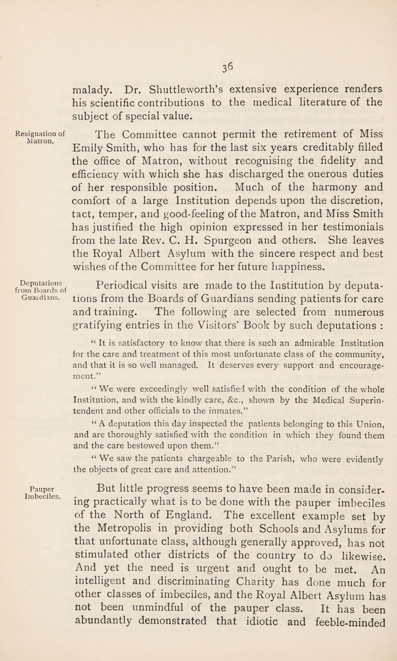 Resignation of M atron. Deputations from Boards of Guardians. Pauper Imbeciles. 36 malady. Dr. Shuttleworth’s extensive experience renders his scientific contributions to the medical literature of the subject of special value. The Committee cannot permit the retirement of Miss Emily Smith, who has for the last six years creditably filled the office of Matron, without recognising the fidelity and efficiency with which she has discharged the onerous duties of her responsible position. Much of the harmony and comfort of a large Institution depends upon the discretion, tact, temper, and good-feeling of the Matron, and Miss Smith has justified the high opinion expressed in her testimonials from the late Rev. C. H. Spurgeon and others. She leaves the Royal Albert Asylum with the sincere respect and best wishes of the Committee for her future happiness. Periodical visits are made to the Institution by deputa¬ tions from the Boards of Guardians sending patients for care and training. The following are selected from numerous gratifying entries in the Visitors’ Book by such deputations : “ It is satisfactory to know that there is such an admirable Institution for the care and treatment of this most unfortunate class of the community, and that it is so well managed. It deserves every support and encourage¬ ment.” “ We were exceeding!}^ well satisfied v/ith the condition of the whole Institution, and with the kindly care, &c., shown by the Medical Superin¬ tendent and other officials to the inmates.” “ A deputation this day inspected the patients belonging to this Union, and are thoroughly satisfied with the condition in which they found them and the care bestowed upon them.” “ We saw the patients chargeable to the Parish, who were evidently the objects of great care and attention.” But little progress seems to have been made in consider¬ ing practically what is to be done with the pauper imbeciles of the North of England. The excellent example set by the Metropolis in providing both Schools and Asylums for that unfortunate class, although generally approved, has not stimulated other districts of the country to do likewise. And yet the need is urgent and ought to be met. An intelligent and discriminating Charity has done much for other classes of imbeciles, and the Royal Albert Asylum has not been unmindful of the pauper class. It has been abundantly demonstrated that idiotic and feeble-minded