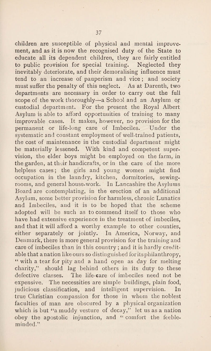 children are susceptible of physical and mental improve¬ ment, and as it is now the recognised duty of the State to educate all its dependent children, they are fairly entitled to public provision for special training. Neglected they inevitably deteriorate, and their demoralising influence must tend to an increase of pauperism and vice ; and society must suffer the penalty of this neglect. As at Darenth, two departments are necessary in order to carry out the full scope of the work thoroughly—a School and an Asylum or custodial department. For the present the Royal Albert Asylum is able to afford opportunities of training to many improvable cases. It makes, however, no provision for the permanent or life-long care of Imbeciles. Under the systematic and constant employment of well-trained patients, the cost of maintenance in the custodial department might be materially lessened. With kind and competent super¬ vision, the elder boys might be employed on the farm, in the garden, at thuir handicrafts, or in the care of the more helpless cases; the girls and young women might find occupation in the laundry, kitchen, dormitories, sewing- rooms, and general house-work. In Lancashire the Asylums Board are contemplating, in the erection of an additional Asylum, some better provision for harmless, chronic Lunatics and Imbeciles, and it is to be hoped that the scheme adopted will be such as to commend itself to those who have had extensive experience in the treatment of imbeciles, and that it will afford a worthy example to other counties, either separately or jointly. In America, Norway, and Denmark, there is more general provision for the training and care of imbeciles than in this country ; and it is hardly credit¬ able that a nation like ours so distinguished for its philanthropy, “ with a tear for pity and a hand open as day for melting charity,” should lag behind others in its duty to these defective classes. The life-care of imbeciles need not be expensive. The necessities are simple buildings, plain food, judicious classification, and intelligent supervision. In true Christian compassion for those in whom the noblest faculties of man are obscured by a physical organization which is but “a muddy vesture of decay,” let us as a nation obey the apostolic injunction, and “ comfort the feeble¬ minded.”