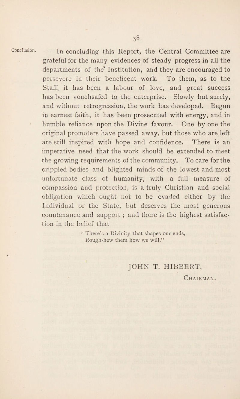 Conclusion. In concluding this Report, the Central Committee are grateful for the many evidences of steady progress in all the departments of the* Institution, and they are encouraged to persevere in their beneficent work. To them, as to the Staff, it has been a labour of love, and great success has been vouchsafed to the enterprise. Slowly but surely, and without retrogression, the work has developed. Begun in earnest faith, it has been prosecuted with energy, and in humble reliance upon the Divine favour. One by one the original promoters have passed away, but those who are left are still inspired with hope and confidence. There is an imperative need that the work should be extended to meet the growing requirements of the community. To care for the crippled bodies and blighted minds of the lowest and most unfortunate class of humanity, with a full measure of compassion and protection, is a truly Christian and social obligation v/hich ought not to be evaded either by the Individual or the State, but deserves the most generous countenance and support ; and there is the highest satisfac¬ tion in the belief that “ There’s a Divinity that shapes our ends, Rough-hew them how we will.” JOHN T. HIBBERT, Chairman.