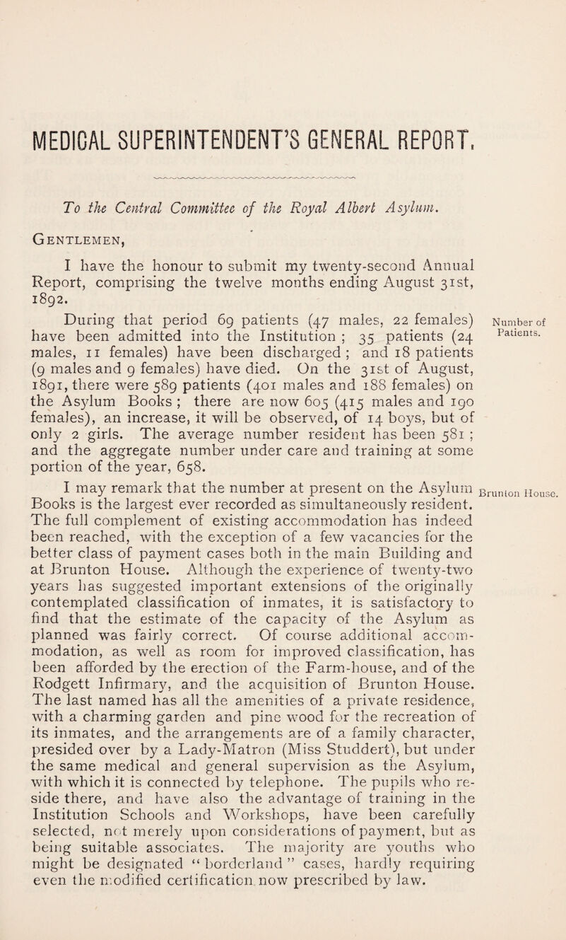 MEDICAL SUPERINTENDENT’S GENERAL REPORT. To the Central Committee of the Royal Albert Asylum. Gentlemen, I have the honour to submit my twenty-second Annual Report, comprising the twelve months ending August 31st, 1892. During that period 69 patients (47 males, 22 females) Number of have been admitted into the Institution ; 35 patients (24 Patients, males, ii females) have been discharged; and 18 patients (9 males and 9 females) have died. On the 31st of August, 1891, there were 589 patients (401 males and 188 females) on the As^dum Books ; there are now 605 (415 males and 190 females), an increase, it will be observed, of 14 boys, but of only 2 girls. The average number resident has been 581 ; and the aggregate number under care and training at some portion of the year, 658. I may remark that the number at present on the Asylum Brumon House Books is the largest ever recorded as simultaneously resident. The full complement of existing accommodation has indeed been reached, with the exception of a few vacancies for the better class of payment cases both in the main Building and at Brunton House. Although the experience, of twenty-two years has suggested important extensions of the originally contemplated classification of inmates, it is satisfactory to find that the estimate of the capacity of the Asylum as planned was fairly correct. Of course additional accom¬ modation, as well as room for improved classification, has been afforded by the erection of the Farm-house, and of the Rodgett Infirmary, and the acquisition of Brunton House. The last named has all the amenities of a nrivate residence, with a charming garden and pine wood for the recreation of its inmates, and the arrangements are of a family character, presided over by a Lady-Matron (Miss Studdert), but under the same medical and general supervision as the Asylum, with which it is connected by telephone. The pupils who re¬ side there, and have also the advantage of training in the Institution Schools and Workshops, have been carefully selected, not merely upon considerations of payment, but as being suitable associates. The majority are youths who might be designated “ borderland ” cases, hardly requiring even the nmdified certification now prescribed by law.