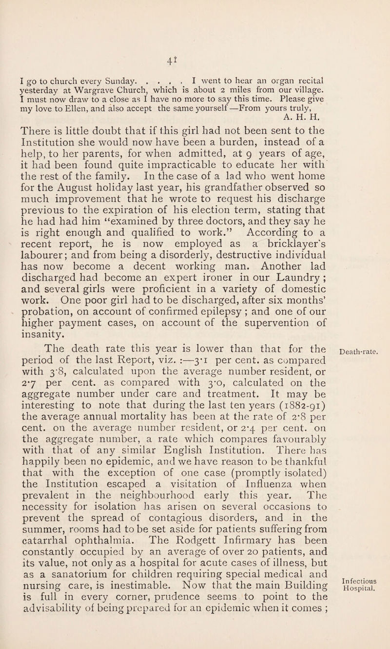 4^ I go to church every Sunday.I went to hear an organ recital yesterday at Wargrave Church, which Is about 2 miles from our village. I must now draw to a close as I have no more to say this time. Please give my love to Ellen, and also accept the same yourself —From yours truly, A. H. H. There is little doubt that if this girl had not been sent to the Institution she would now have been a burden, instead of a help, to her parents, for when admitted, at 9 years of age, it had been found quite impracticable to educate her with the rest of the family. In the case of a lad who went home for the August holiday last year, his grandfather observed so much improvement that he wrote to request his discharge previous to the expiration of his election term, stating that he had had him “examined by three doctors, and they say he is right enough and qualified to work.” According to a recent report, he is now employed as a bricklayer's labourer; and from being a disorderly, destructive individual has now become a decent working man. Another lad discharged had become an expert ironer in our Laundry ; and several girls were proficient in a variety of domestic work. One poor girl had to be discharged, after six months’ probation, on account of confirmed epilepsy ; and one of our higher payment cases, on account of the supervention of insanity. The death rate this year is lower than that for the period of the last Report, viz. ;—3*1 per cent, as compared with 3’8, calculated upon the average number resident, or 2*7 per cent, as compared with 3-0, calculated on the aggregate number under care and treatment. It may be interesting to note that during the last ten years (1882-91) the average annual mortality has been at the rate of 2*8 per cent, on the average number resident, or 2*4 per cent, on the aggregate number, a rate which compares favourably with that of any similar English Institution. There has happily been no epidemic, and we have reason to be tliankful that with the exception of one case (promptly isolated) the Institution escaped a visitation of Influenza when prevalent in the neighbourhood early this year. The necessity for isolation has arisen on several occasions to prevent the spread of contagious disorders, and in the summer, rooms had to be set aside for patients suffering from catarrhal ophthalmia. The Rodgett Infirmary has been constantly occupied by an average of over 20 patients, and its value, not only as a hospital for acute cases of illness, but as a sanatorium for children requiring special medical and nursing care, is inestimable. Now that the main Building is full in every corner, prudence seems to point to the advisability of being prepared for an epidemic when it comes ; Death-rate. Infectious Hospital.