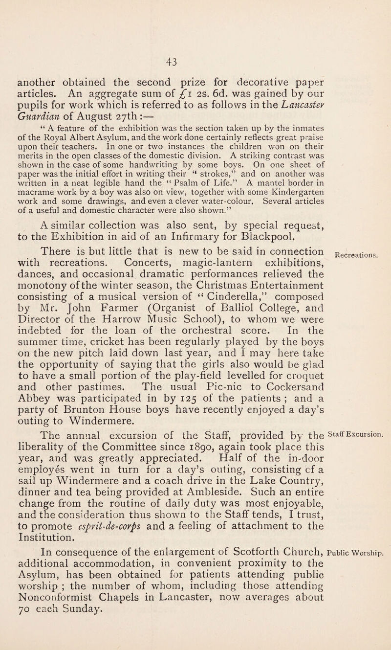 another obtained the second prize for decorative paper articles. An aggregate sum of 2S. 6d. was gained by our pupils for work which is referred to as follows in the Lancaster Guardian of August 27th :— “ A feature of the exhibition was the section taken up by the inmates of the Royal Albert Asylum, and the work done certainly reflects great praise upon their teachers. In one or two instances the children won on their merits in the open classes of the domestic division. A striking contrast was shown in the case of some handwriting by some boys. On one sheet of paper was the initial effort in writing their “ strokes,” and on another was written in a neat legible hand the “ Psalm of Life.” A mantel border in macrame work by a boy was also on view, together with some Kindergarten work and some drawings, and even a clever water-colour. Several articles of a useful and domestic character were also shown.” A similar collection was also sent, by special request, to the Exhibition in aid of an Infirmary for Blackpool. There is but little that is new to be said in connection Recreations, with recreations. Concerts, magic-lantern exhibitions, dances, and occasional dramatic performances relieved the monotony of the winter season, the Christmas Entertainment consisting of a musical version of “ Cinderella,” composed by Mr. John Farmer (Organist of Balliol College, and Director of the Harrow Music School), to whom we were indebted for the loan of the orchestral score. In the summer time, cricket has been regularly played by the boys on the new pitch laid down last year, and I may here take the opportunity of saying that the girls also would be glad to have a small portion of the play-field levelled for croquet and other pastimes. The usual Pic-nic to Cockersand Abbey was participated in by 125 of the patients ; and a party of Brunton House boys have recently enjoyed a day’s outing to Windermere. The annual excursion of the Staff, provided by the staff Excursion liberality of the Committee since 1890, again took place this year, and was greatly appreciated. Half of the in-door emplo3^es went in turn for a day’s outing, consisting cf a sail up Windermere and a coach drive in the Lake Country, dinner and tea being provided at Ambleside. Such an entire change from the routine of daily duty was most enjoyable, and the consideration thus shown to the Staff tends, I trust, to promote esprit-de-covps and a feeling of attachment to the Institution. In consequence of the enlargement of Scotforth Church, Public Worship additional accommodation, in convenient proximity to the Asylum, has been obtained for patients attending public worship ; the number of whom, including those attending Nonconformist Chapels in Lancaster, now averages about 70 each Sunday.