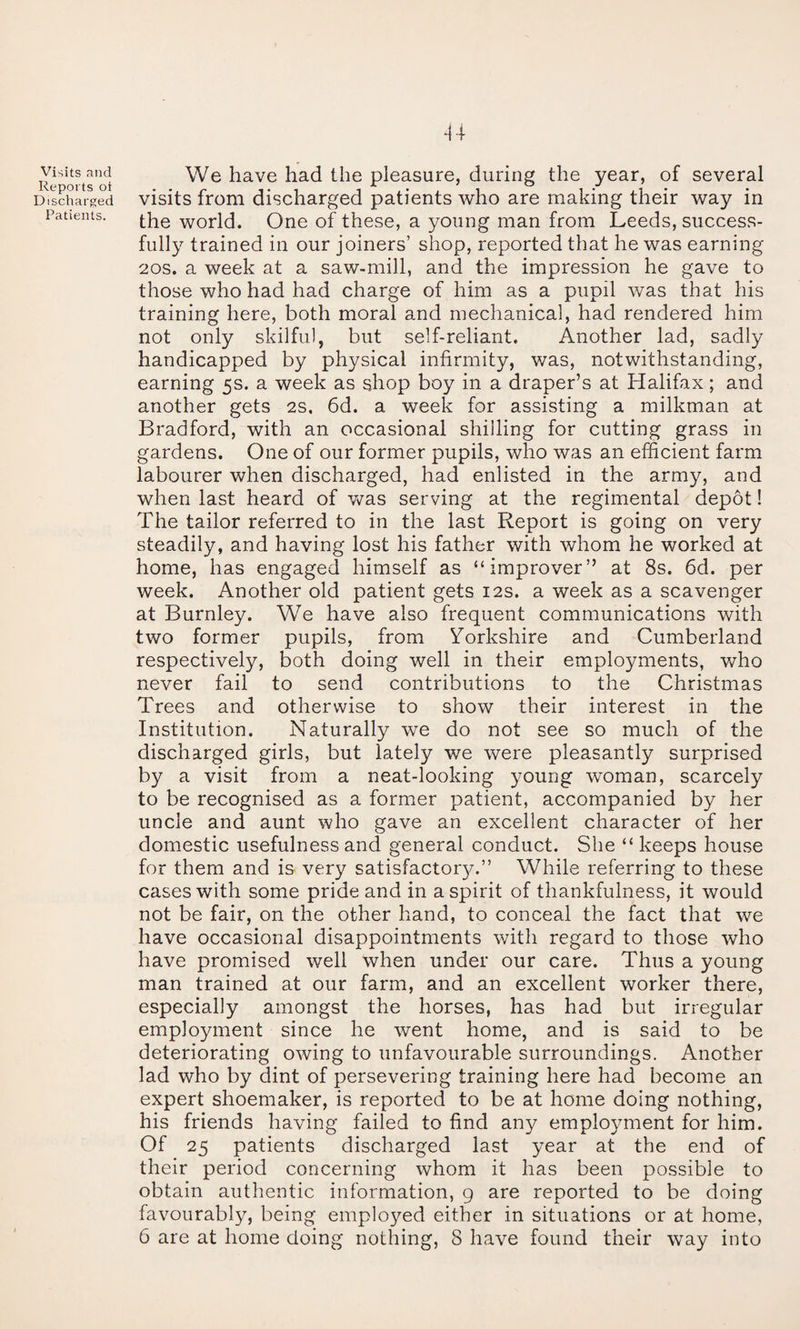 Visits and Reports ot Discharged Patients. We have had the pleasure, during the year, of several visits from discharged patients who are making their way in the world. One of these, a young man from Leeds, success¬ fully trained in our joiners’ shop, reported that he was earning 20S. a week at a saw-mill, and the impression he gave to those who had had charge of him as a pupil was that his training here, both moral and mechanical, had rendered him not only skilful, but self-reliant. Another lad, sadly handicapped by physical infirmity, was, notwithstanding, earning 5s. a week as shop boy in a draper’s at Halifax; and another gets 2s. 6d. a week for assisting a milkman at Bradford, with an occasional shilling for cutting grass in gardens. One of our former pupils, who was an efficient farm labourer when discharged, had enlisted in the army, and when last heard of v/as serving at the regimental depot! The tailor referred to in the last Report is going on very steadily, and having lost his father with whom he worked at home, has engaged himself as “improver” at 8s. 6d. per week. Another old patient gets 12s. a week as a scavenger at Burnley. We have also frequent communications with two former pupils, from Yorkshire and Cumberland respectively, both doing well in their employments, v/ho never fail to send contributions to the Christmas Trees and otherwise to show their interest in the Institution. Naturally we do not see so much of the discharged girls, but lately we were pleasantly surprised by a visit from a neat-looking young woman, scarcely to be recognised as a former patient, accompanied by her uncle and aunt who gave an excellent character of her domestic usefulness and general conduct. She “ keeps house for them and is very satisfactor}/.” While referring to these cases with some pride and in a spirit of thankfulness, it would not be fair, on the other hand, to conceal the fact that we have occasional disappointments with regard to those who have promised well when under our care. Thus a young man trained at our farm, and an excellent worker there, especially amongst the horses, has had but irregular employment since he went home, and is said to be deteriorating owing to unfavourable surroundings. Another lad who by dint of persevering training here had become an expert shoemaker, is reported to be at home doing nothing, his friends having failed to find any employment for him. Of 25 patients discharged last year at the end of their period concerning whom it has been possible to obtain authentic information, g are reported to be doing favourably, being employed either in situations or at home, 6 are at home doing nothing, 8 have found their way into