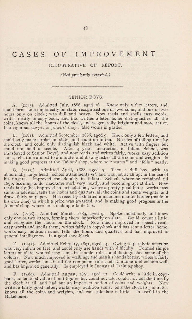 CASES OF IMPROVEMENT ILLUSTRATIVE OF REPORT. (Not previously reported.) SENIOR BOYS. A. (1075). Admitted July, 1886, aged 16. Knew only a few letters, and could form some imperfectly on slate, recognised one or two coins, and one or two hours only on clock; was dull and heavy. Now reads and spells easy words, writes neatly in copy-book, and has written a letter home, distinguishes all the coins, knows all the hours of the clock, and is generally brighter and more active. Is a vigorous sawyer in Joiners’ shop : also works in garden. B. {1081). Admitted September, 1886, aged g. Knew only a few letters, and could only make strokes on slate, and count up to ten. No idea of telling time by the clock, and could only distinguish black and white. Active with fingers but could not hold a needle. After 4 years’ instruction in Infant School, was transferred to Senior Boys’, and now reads and writes fairly, works easy addition sums, tells time almost to a minute, and distinguishes all the coins and weights. Is making good progress at the Tailors’ shop, where he “ seams ” and “ fells ” neatly. C. (1233.) Admitted April, 1888, aged g. Then a dull boy, with an abnormally large head ; school attainments nil, and was not at all apt in the use of his fingers. Improved considerably in Infants’ School, where he remained till i8go, learning to do macrame work very neatly, and becoming apt at drill. Now reads fairly (has improved in articulation), writes a pretty good letter, works easy sums in addition, tells the hours and quarters, all the coins and some weights, and draws fairly on paper. Has recently exhibited a macrame mantel-border (made in his own time) to which a prize was awarded, and is making good progress in the Joiners’ shop, where he is making a knife-box. D. (1298). Admitted March, i88g, aged g. Spoke indistinctly and knew only one or two letters, forming them imperfectly on slate. Could count a little, and recognise the hours on the clock. Now much improved in speech, reads easy words and spells them, writes fairly in copy-book and has sent a letter home, works easy addition sums, tells the hours and quarters, and has improved in general intelligence. Is a good shoe-black. E. (1441). Admitted February, i8gi, aged 14. Owing to paralytic affection was very infirm on feet, and could only use hands with difficulty. Formed simple letters on slate, worked easy sums in simple rules, and distinguished some of the colours. Now much improved in walking, and uses his hands better, writes a fairly good letter, works sums in all the compound rules, tells the time and colours well, and has improved generally. Is employed in Industrial Training shop. F. (1469). Admitted August, i8gi, aged 13. Could write a little in copy¬ book, understood value of unit figures but could not add, could not tell the time by the clock at all, and had but an imperfect notion of coins and weights. Now writes a fairly good letter, works easy addition sums, tells the clock to 5 minutes, knows all the coins and weights, and can calculate a little. Is useful in the Bakehouse.