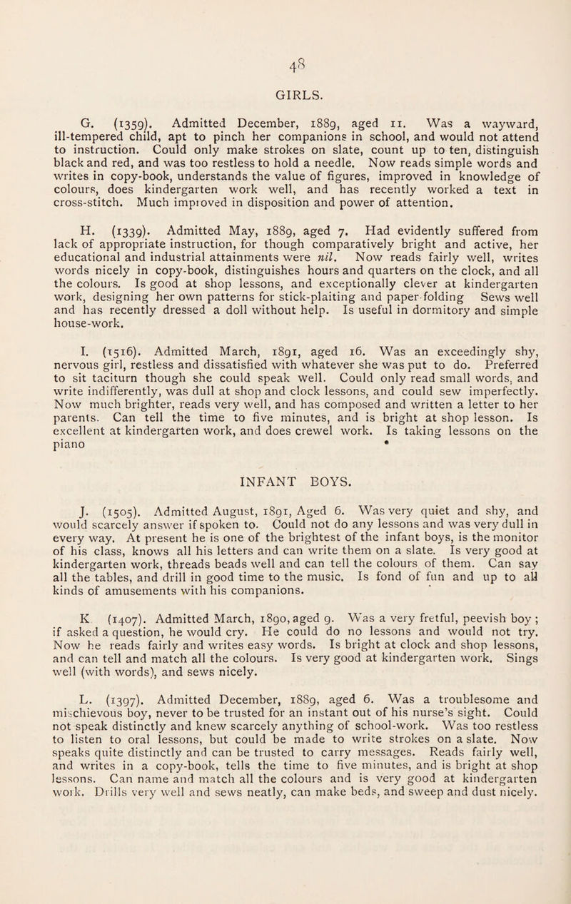 GIRLS. G. {1359). Admitted December, 1889, aged ii. Was a wayward, ill-tempered child, apt to pinch her companions in school, and would not attend to instruction. Could only make strokes on slate, count up to ten, distinguish black and red, and was too restless to hold a needle. Now reads simple words and writes in copy-book, understands the value of figures, improved in knowledge of colours, does kindergarten work well, and has recently worked a text in cross-stitch. Much improved in disposition and power of attention. (i339)« Admitted May, 1889, aged 7. Had evidently suffered from lack of appropriate instruction, for though comparatively bright and active, her educational and industrial attainments were nil. Now reads fairly well, writes words nicely in copy-book, distinguishes hours and quarters on the clock, and all the colours. Is good at shop lessons, and exceptionally clever at kindergarten work, designing her own patterns for stick-plaiting and paper folding Sews well and has recently dressed a doll without help. Is useful in dormitory and simple house-work. I. (1516). Admitted March, 1891, aged 16. Was an exceedingly shy, nervous girl, restless and dissatisfied with whatever she was put to do. Preferred to sit taciturn though she could speak well. Could only read small words, and write indifferently, was dull at shop and clock lessons, and could sew imperfectly. Now much brighter, reads very well, and has composed and written a letter to her parents. Can tell the time to five minutes, and is bright at shop lesson. Is excellent at kindergarten work, and does crewel work. Is taking lessons on the piano • INFANT BOYS. J. (1505). Admitted August, i8gi. Aged 6. Was very quiet and shy, and would scarcely answer if spoken to. Could not do any lessons and was very dull in every way. At present he is one of the brightest of the infant boys, is the monitor of his class, knows all his letters and can write them on a slate. Is very good at kindergarten work, threads beads well and can tell the colours of them. Can say all the tables, and drill in good time to the music. Is fond of fun and up to all kinds of amusements with his companions. K (1407). Admitted March, i8go,aged g. Was a very fretful, peevish boy ; if asked a question, he would cry. He could do no lessons and would not try. Now he reads fairly and writes easy words. Is bright at clock and shop lessons, and can tell and match all the colours. Is very good at kindergarten work. Sings well (with words), and sews nicely. L. (1397). Admitted December, 1889, aged 6. Was a troublesome and mischievous boy, never to be trusted for an instant out of his nurse’s sight. Could not speak distinctly and knew scarcely anything of school-work. Was too restless to listen to oral lessons, but could be made to write strokes on a slate. Now speaks quite distinctly and can be trusted to carry messages. Reads fairly well, and writes in a copy-book, tells the time to five minutes, and is bright at shop lessons. Can name and match all the colours and is very good at kindergarten work. Drills very well and sews neatly, can make beds, and sweep and dust nicely.