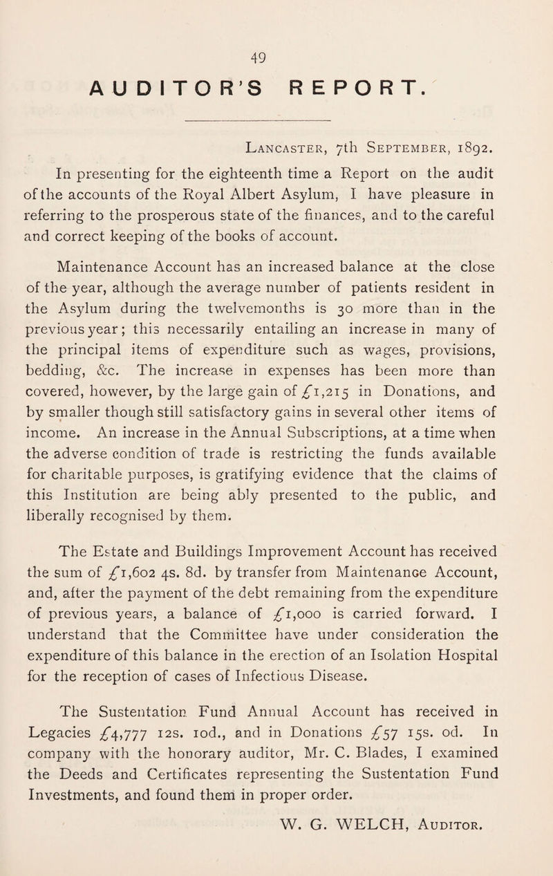 AUDITOR’S REPORT. Lancaster, 7th September, 1892. In presenting for the eighteenth time a Report on the audit of the accounts of the Royal Albert Asylum, I have pleasure in referring to the prosperous state of the finances, and to the careful and correct keeping of the books of account. Maintenance Account has an increased balance at the close of the year, although the average number of patients resident in the Asylum during the twelvemonths is 30 more than in the previous year; this necessarily entailing an increase in many of the principal items of expenditure such as wages, provisions, bedding, &c. The increase in expenses has been more than covered, however, by the large gain of ^1,215 in Donations, and by smaller though still satisfactory gains in several other items of income. An increase in the Annual Subscriptions, at a time when the adverse condition of trade is restricting the funds available for charitable purposes, is gratifying evidence that the claims of this Institution are being ably presented to the public, and liberally recognised by them. The Estate and Buildings Improvement Account has received the sum of ;^i,6o2 4s. 8d. by transfer from Maintenance Account, and, after the payment of the debt remaining from the expenditure of previous years, a balance of ^1,000 is carried forward. I understand that the Committee have under consideration the expenditure of this balance in the erection of an Isolation Hospital for the reception of cases of Infectious Disease. The Sustentation Fund Annual Account has received in Legacies ;i'4,777 12s. lod., and in Donations 15s. od. In company with the honorary auditor, Mr. C. Blades, I examined the Deeds and Certificates representing the Sustentation Fund Investments, and found them in proper order. W. G. WELCH, Auditor.