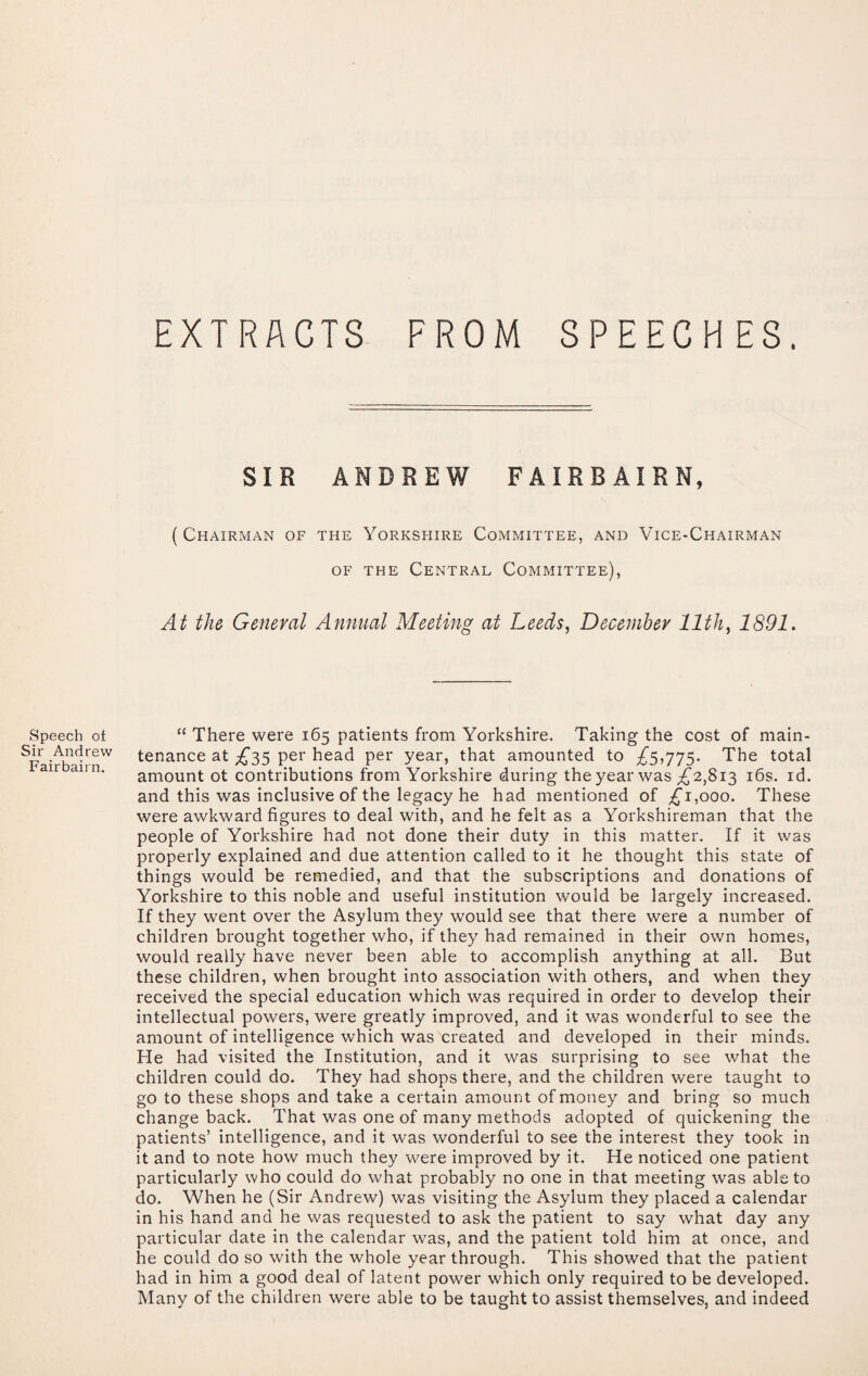 EXTRACTS FROM SPEECHES. Speech of Sir Andrew Fairbairn. SIR ANDREW FAIRBAIRN, ( Chairman of the Yorkshire Committee, and Vice-Chairman OF the Central Committee), At the General Annual Meeting at Leeds, December 11th, 1891. “ There were 165 patients from Yorkshire. Taking the cost of main¬ tenance at ;£‘35 per head per year, that amounted to £SiT'75- The total amount ot contributions from Yorkshire during the year was ;£'2,8i3 i6s. id. and this was inclusive of the legacy he had mentioned of ;^i,ooo. These were awkward figures to deal with, and he felt as a Yorkshireman that the people of Yorkshire had not done their duty in this matter. If it was properly explained and due attention called to it he thought this state of things would be remedied, and that the subscriptions and donations of Yorkshire to this noble and useful institution would be largely increased. If they went over the Asylum they would see that there were a number of children brought together who, if they had remained in their own homes, would really have never been able to accomplish anything at all. But these children, when brought into association with others, and when they received the special education which was required in order to develop their intellectual powers, were greatly improved, and it was wonderful to see the amount of intelligence which was created and developed in their minds. He had visited the Institution, and it was surprising to see what the children could do. They had shops there, and the children were taught to go to these shops and take a certain amount of money and bring so much change back. That was one of many methods adopted of quickening the patients’ intelligence, and it was wonderful to see the interest they took in it and to note how much they were improved by it. He noticed one patient particularly who could do what probably no one in that meeting was able to do. When he (Sir Andrew) was visiting the Asylum they placed a calendar in his hand and he was requested to ask the patient to say what day any particular date in the calendar was, and the patient told him at once, and he could do so with the whole year through. This showed that the patient had in him a good deal of latent power which only required to be developed. Many of the children were able to be taught to assist themselves, and indeed