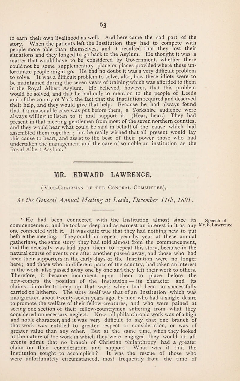 to earn their own livelihood as well. And here came the sad part of the story. When the patients left the Institution they had to compete with people more able than themselves, and it resulted that they lost their situations and they longed to go back to the Asylum. He thought it was a matter that would have to be considered by Government, whether there could not be some supplementary place or places provided where these un¬ fortunate people might go. He had no doubt it was a very difficult problem to solve. It was a difficult problem to solve, also, how these idiots were to be maintained during the seven years of training which was afforded to them in the Royal Albert Asylum. He believed, however, that this problem would be solved, and that he had only to mention to the people of Leeds and of the county ot York the fact that the Institution required and deserved their help, and they would give that help. Because he had always found that if a reasonable case was put before them, a Yorkshire audience were always willing to listen to it and support it. (Hear, hear.) They had present in that meeting gentlemen from most of the seven northern counties, and they would hear what could be said in behalf of the cause which had assembled them together ; but he really wished that all present would lay this cause to heart, and assist to the best of their power those who had undertaken the management and the care of so noble an institution as the Royal Albert Asylum.” MR. EDWARD LAWRENCE, (Vice-Chairman of the Central Committee), At the General Annual Meeting at Leeds, December 11th, 1891. “ He had been connected with the Institution almost since its commencement, and he took as deep and as earnest an interest in it as any one connected with it. It was quite true that they had nothing new to put before the meeting. They could but repeat, year by year at these annual gatherings, the same story they had told almost from the commencement, and the necessity was laid upon them to repeat this story, because in the natural course of events one after another passed away, and those who had been their supporters in the early days of the Institution were no longer here ; and those who, in different parts of the country, had taken an interest in the work also passed away one by one and they left their work to others. Therefore, it became incumbent upon them to place before the new-comers the position of the Institution — its character and its claims—in order to keep up that work which had been so successfully carried on hitherto. The story itself was that of an Institution which was inaugurated about twenty-seven years ago, by men who had a single desire to promote the welfare of their fellow-creatures, and who were pained at seeing one section of their fellow-countrymen suffering from what they considered unnecessary neglect. Now, all philanthropic work was of a high and noble character, and it was very difficult to say that one branch of that work was entitled to greater respect or consideration, or was of greater value than any other. But at the same time, when they looked at the nature of the work in which they were engaged they would at all events admit that no branch of Christian philanthropy had a greater claim on their consideration and support. What was it that the Institution sought to accomplish ? It was the rescue of those who were unfortunately circumstanced, most frequently from the time of Speech of Mr. K. Lawrence