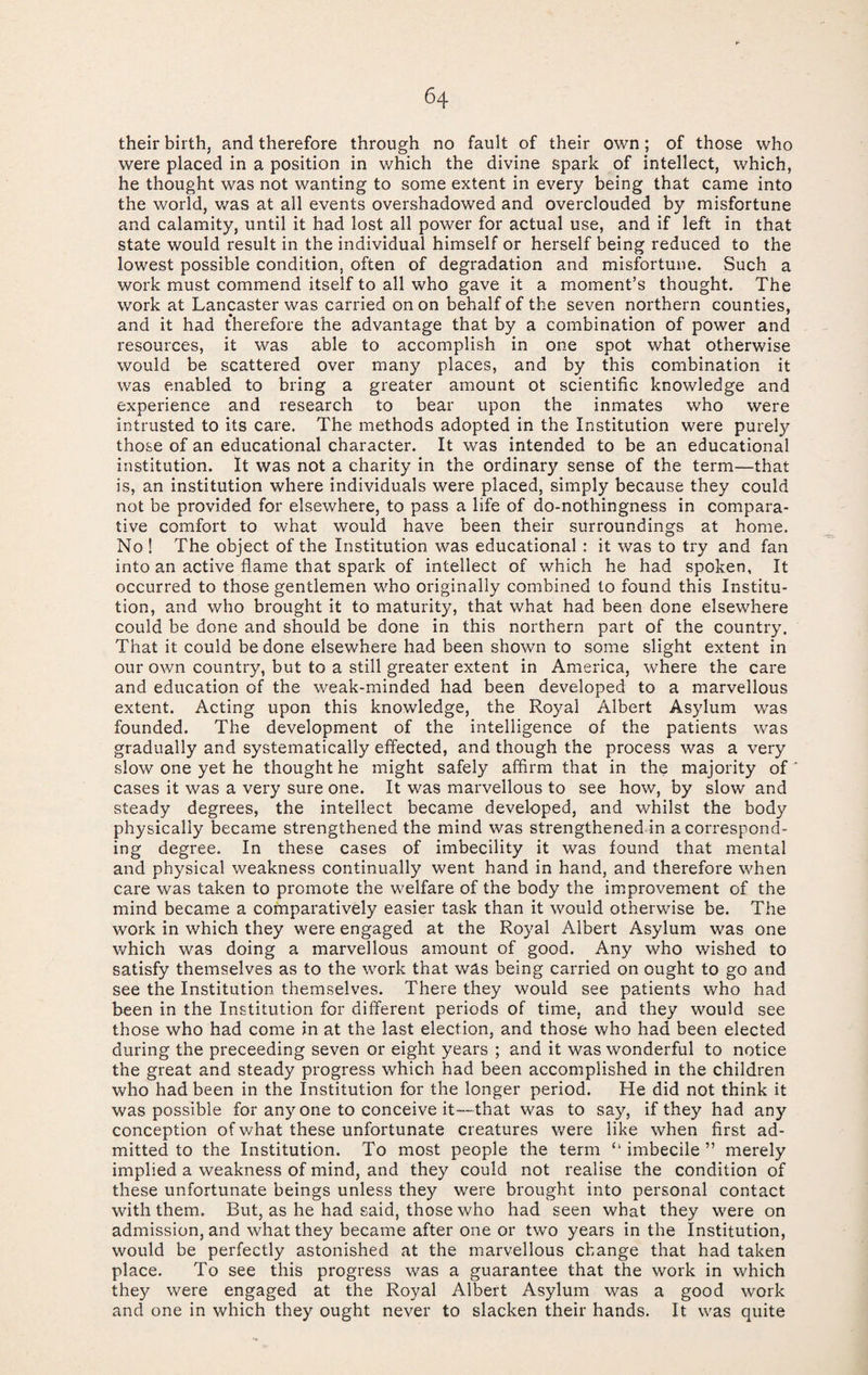 their birth, and therefore through no fault of their own; of those who were placed in a position in which the divine spark of intellect, which, he thought was not wanting to some extent in every being that came into the world, v/as at all events overshadowed and overclouded by misfortune and calamity, until it had lost all power for actual use, and if left in that state would result in the individual himself or herself being reduced to the lowest possible condition, often of degradation and misfortune. Such a work must commend itself to all who gave it a moment’s thought. The work at Lancaster was carried on on behalf of the seven northern counties, and it had therefore the advantage that by a combination of power and resources, it was able to accomplish in one spot what otherwise would be scattered over many places, and by this combination it was enabled to bring a greater amount ot scientific knowledge and experience and research to bear upon the inmates who were intrusted to its care. The methods adopted in the Institution were purely those of an educational character. It was intended to be an educational institution. It was not a charity in the ordinary sense of the term—that is, an institution where individuals were placed, simply because they could not be provided for elsewhere, to pass a life of do-nothingness in compara¬ tive comfort to what would have been their surroundings at home. No ! The object of the Institution was educational : it was to try and fan into an active flame that spark of intellect of which he had spoken. It occurred to those gentlemen who originally combined to found this Institu¬ tion, and who brought it to maturity, that what had been done elsewhere could be done and should be done in this northern part of the country. That it could be done elsewhere had been shown to some slight extent in our own country, but to a still greater extent in America, where the care and education of the weak-minded had been developed to a marvellous extent. Acting upon this knowledge, the Royal Albert Asylum was founded. The development of the intelligence of the patients was gradually and systematically effected, and though the process was a very slow one yet he thought he might safely affirm that in the majority of cases it was a very sure one. It was marvellous to see how, by slow and steady degrees, the intellect became developed, and whilst the body physically became strengthened the mind was strengthened in a correspond¬ ing degree. In these cases of imbecility it was found that mental and physical weakness continually went hand in hand, and therefore when care was taken to promote the welfare of the body the improvement of the mind became a comparatively easier task than it would otherwise be. The work in which they were engaged at the Royal Albert Asylum was one which was doing a marvellous amount of good. Any who wished to satisfy themselves as to the work that was being carried on ought to go and see the Institution themselves. There they would see patients who had been in the Institution for different periods of time, and they would see those who had come in at the last election, and those who had been elected during the preceeding seven or eight years ; and it was wonderful to notice the great and steady progress which had been accomplished in the children who had been in the Institution for the longer period. He did not think it was possible for anyone to conceive it—that was to say, if they had any conception of what these unfortunate creatures were like when first ad¬ mitted to the Institution. To most people the term “ imbecile ” merely implied a weakness of mind, and they could not realise the condition of these unfortunate beings unless they were brought into personal contact with them. But, as he had said, those who had seen what they were on admission, and what they became after one or two years in the Institution, would be perfectly astonished at the marvellous change that had taken place. To see this progress was a guarantee that the work in which they were engaged at the Royal Albert Asylum was a good work and one in which they ought never to slacken their hands. It was quite