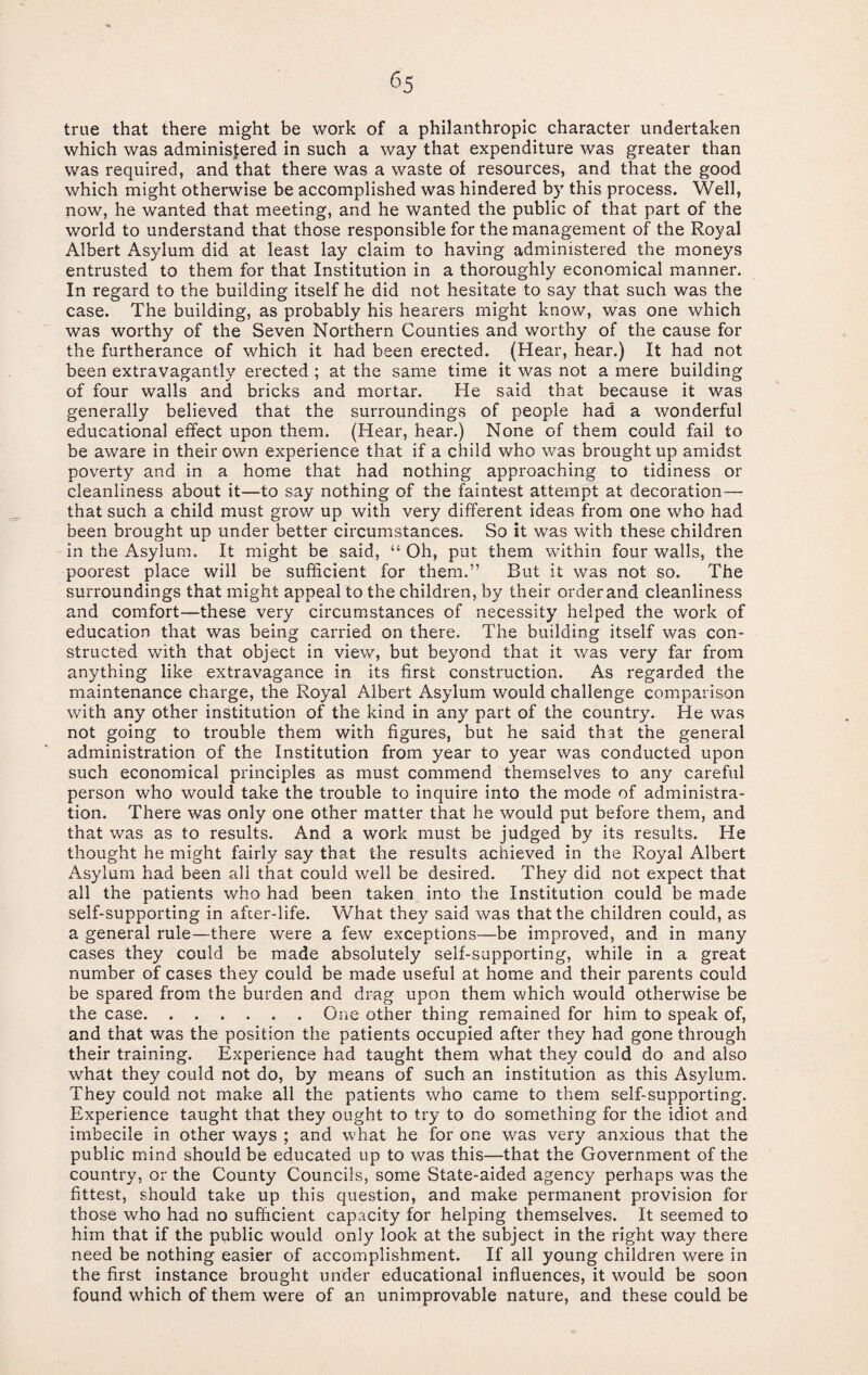 <55 true that there might be work of a philanthropic character undertaken which was administered in such a way that expenditure was greater than was required, and that there was a waste of resources, and that the good which might otherwise be accomplished was hindered by this process. Well, now, he wanted that meeting, and he wanted the public of that part of the world to understand that those responsible for the management of the Royal Albert Asylum did at least lay claim to having administered the moneys entrusted to them for that Institution in a thoroughly economical manner. In regard to the building itself he did not hesitate to say that such was the case. The building, as probably his hearers might know, was one which was worthy of the Seven Northern Counties and worthy of the cause for the furtherance of which it had been erected. (Hear, hear.) It had not been extravagantly erected ; at the same time it was not a mere building of four walls and bricks and mortar. He said that because it was generally believed that the surroundings of people had a wonderful educational effect upon them. (Hear, hear.) None of them could fail to be aware in their own experience that if a child who was brought up amidst poverty and in a home that had nothing approaching to tidiness or cleanliness about it—to say nothing of the faintest attempt at decoration— that such a child must grow up with very different ideas from one who had been brought up under better circumstances. So it was with these children in the Asylum. It might be said, “ Oh, put them within four walls, the poorest place will be sufficient for them.” But it was not so. The surroundings that might appeal to the children, by their order and cleanliness and comfort—these very circumstances of necessity helped the work of education that was being carried on there. The building itself was con¬ structed with that object in view, but beyond that it was very far from anything like extravagance in its first construction. As regarded the maintenance charge, the Royal Albert Asylum would challenge comparison with any other institution of the kind in any part of the country. He was not going to trouble them with figures, but he said that the general administration of the Institution from year to year was conducted upon such economical principles as must commend themselves to any careful person who would take the trouble to inquire into the mode of administra¬ tion. There was only one other matter that he would put before them, and that was as to results. And a work must be judged by its results. He thought he might fairly say that the results achieved in the Royal Albert Asylum had been all that could well be desired. They did not expect that all the patients who had been taken into the Institution could be made self-supporting in after-life. What they said was that the children could, as a general rule—there were a few exceptions—be improved, and in many cases they could be made absolutely self-supporting, while in a great number of cases they could be made useful at home and their parents could be spared from the burden and drag upon them which would otherwise be the case.One other thing remained for him to speak of, and that was the position the patients occupied after they had gone through their training. Experience had taught them what they could do and also what they could not do, by means of such an institution as this Asylum. They could not make all the patients who came to them self-supporting. Experience taught that they ought to try to do something for the idiot and imbecile in other ways ; and what he for one was very anxious that the public mind should be educated up to was this—that the Government of the country, or the County Councils, some State-aided agency perhaps was the fittest, should take up this question, and make permanent provision for those who had no sufficient capacity for helping themselves. It seemed to him that if the public would only look at the subject in the right way there need be nothing easier of accomplishment. If all young children were in the first instance brought under educational influences, it would be soon found which of them were of an unimprovable nature, and these could be