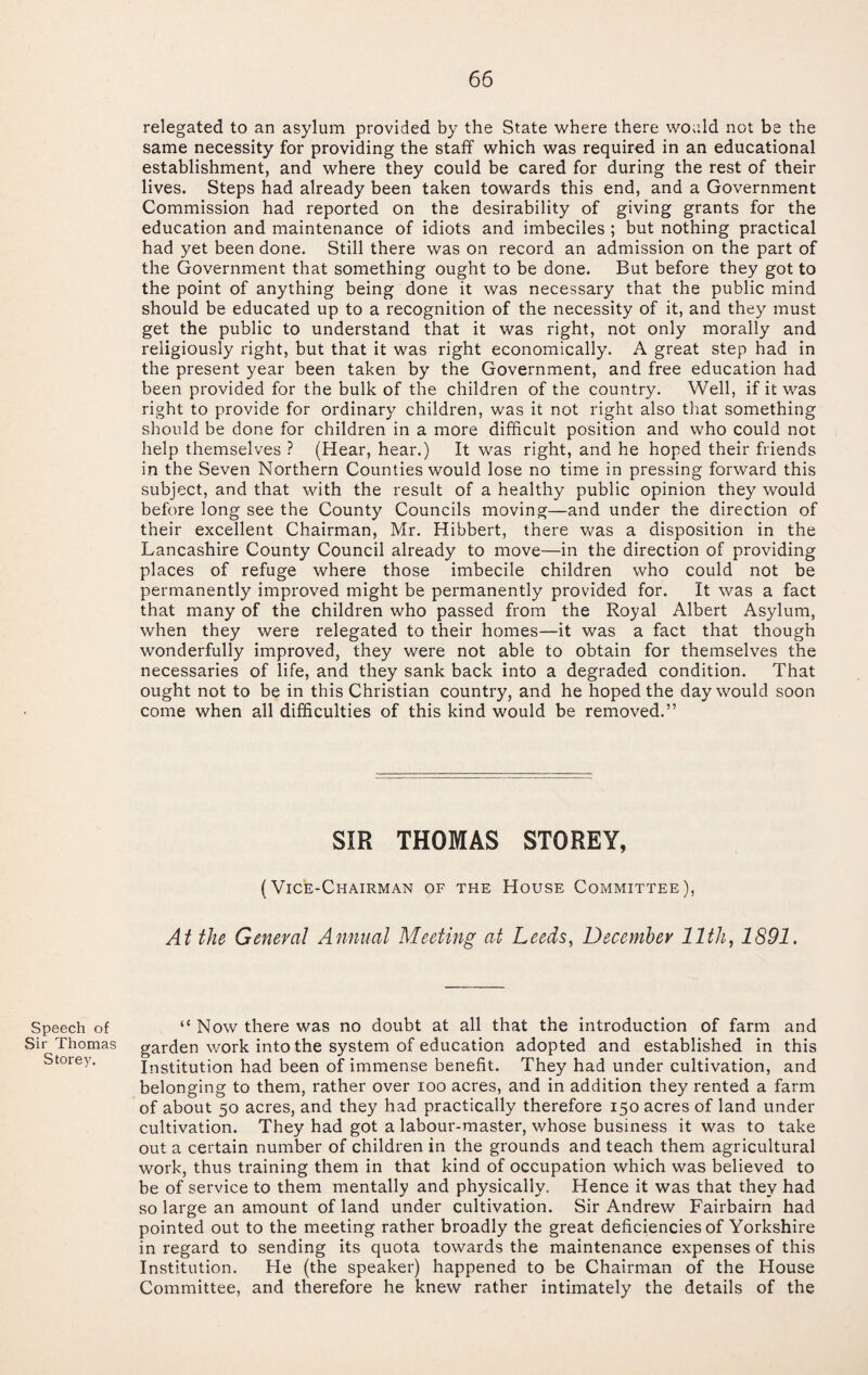 relegated to an asylum provided by the State where there would not be the same necessity for providing the staff which was required in an educational establishment, and where they could be cared for during the rest of their lives. Steps had already been taken towards this end, and a Government Commission had reported on the desirability of giving grants for the education and maintenance of idiots and imbeciles ; but nothing practical had yet been done. Still there was on record an admission on the part of the Government that something ought to be done. But before they got to the point of anything being done it was necessary that the public mind should be educated up to a recognition of the necessity of it, and they must get the public to understand that it was right, not only morally and religiously right, but that it was right economically. A great step had in the present year been taken by the Government, and free education had been provided for tbe bulk of the children of the country. Well, if it was right to provide for ordinary children, was it not right also that something should be done for children in a more difficult position and who could not help themselves ? (Hear, hear.) It was right, and he hoped their friends in the Seven Northern Counties would lose no time in pressing forward this subject, and that with the result of a healthy public opinion they would before long see the County Councils moving—and under the direction of their excellent Chairman, Mr. Hibbert, there was a disposition in the Lancashire County Council already to move—in the direction of providing places of refuge where those imbecile children who could not be permanently improved might be permanently provided for. It was a fact that many of the children who passed from the Royal Albert Asylum, when they were relegated to their homes—it was a fact that though wonderfully improved, they were not able to obtain for themselves the necessaries of life, and they sank back into a degraded condition. That ought not to be in this Christian country, and he hoped the day would soon come when all difficulties of this kind would be removed.” SIR THOMAS STOREY, (Vice-Chairman of the House Committee), At the General Annual Meeting at Leeds, December 11th, 1891. Speech of Sir Thomas Storey. “ Now there was no doubt at all that the introduction of farm and garden work into the system of education adopted and established in this Institution had been of immense benefit. They had under cultivation, and belonging to them, rather over loo acres, and in addition they rented a farm of about 50 acres, and they had practically therefore 150 acres of land under cultivation. They had got a labour-master, whose business it was to take out a certain number of children in the grounds and teach them agricultural work, thus training them in that kind of occupation which was believed to be of service to them mentally and physically. Hence it was that they had so large an amount of land under cultivation. Sir Andrew Fairbairn had pointed out to the meeting rather broadly the great deficiencies of Yorkshire in regard to sending its quota towards the maintenance expenses of this Institution. He (the speaker) happened to be Chairman of the House Committee, and therefore he knew rather intimately the details of the