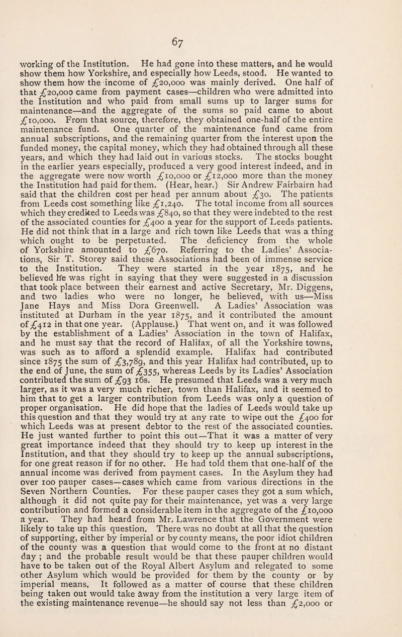 working of the Institution. He had gone into these matters, and he would show them how Yorkshire, and especially how Leeds, stood. He wanted to show them how the income of ;;^2o,ooo was mainly derived. One half of that ;^20,ooo came from payment cases—children who were admitted into the Institution and who paid from small sums up to larger sums for maintenance—and the aggregate of the sums so paid came to about ;£'io,ooo. From that source, therefore, they obtained one-half of the entire maintenance fund. One quarter of the maintenance fund came from annual subscriptions, and the remaining quarter from the interest upon the funded money, the capital money, which they had obtained through all these years, and which they had laid out in various stocks. The stocks bought in the earlier years especially, produced a very good interest indeed, and in the aggregate were now v/orth ;£'io,ooo or £12^000 more than the money the Institution had paid forthem. (Hear, hear.) Sir Andrew Fairbairn had said that the children cost per head per annum about £^o. The patients from Leeds cost something like ;^i,240. The total income from all sources which they credked to Leeds was ;£'840, so that they were indebted to the rest of the associated counties for ;£'4oo a year for the support of Leeds patients. He did not think that in a large and rich town like Leeds that was a thing which ought to be perpetuated. The deficiency from the whole of Yorkshire amounted to £^’]0. Referring to the Ladies’ Associa¬ tions, Sir T. Storey said these Associations had been of immense service to the Institution. They were started in the year 1875, and he believed be was right in saying that they were suggested in a discussion that took place between their earnest and active Secretary, Mr. Diggens, and two ladies who were no longer, he believed, with us—Miss Jane Hays and Miss Dora Greenwell. A Ladies’ Association was instituted at Durham in the year 1875, and it contributed the amount of ;£'4I2 in that one year. (Applause.) That went on, and it was followed by the establishment of a Ladies’ Association in the town of Halifax, and he must say that the record of Halifax, of all the Yorkshire towns, was such as to afford a splendid example. Halifax had contributed since 1875 the sum of £^,7^9^ and this year Halifax had contributed, up to the end of June, the sum of £355, whereas Leeds by its Ladies’ Association contributed the sum of £g^ i6s. He presumed that Leeds was a very much larger, as it was a very much richer, town than Halifax, and it seemed to him that to get a larger contribution from Leeds was only a question of proper organisation. He did hope that the ladies of Leeds would take up this question and that they would try at any rate to wipe out the ;^400 for which Leeds was at present debtor to the rest of the associated counties. He just wanted further to point this out—That it was a matter of very great importance indeed that they should try to keep up interest in the Institution, and that they should try to keep up the annual subscriptions, for one great reason if for no other. He had told them that one-half of the annual income was derived from payment cases. In the Asylum they had over 100 pauper cases—cases which came from various directions in the Seven Northern Counties. For these pauper cases they got a sum which, although it did not quite pay for their maintenance, yet was a very large contribution and formed a considerable item in the aggregate of the ;^io,ooo a year. They had heard from Mr. Lawrence that the Government were likely to take up this question. There was no doubt at all that the question of supporting, either by imperial or by county means, the poor idiot children of the county was a question that would come to the front at no distant day ; and the probable result would be that these pauper children would have to be taken out of the Royal Albert Asylum and relegated to some other Asylum which would be provided for them by the county or by imperial means. It followed as a matter of course that these children being taken out would take ^way from the institution a very large item of the existing maintenance revenue—he should say not less than £2,000 or