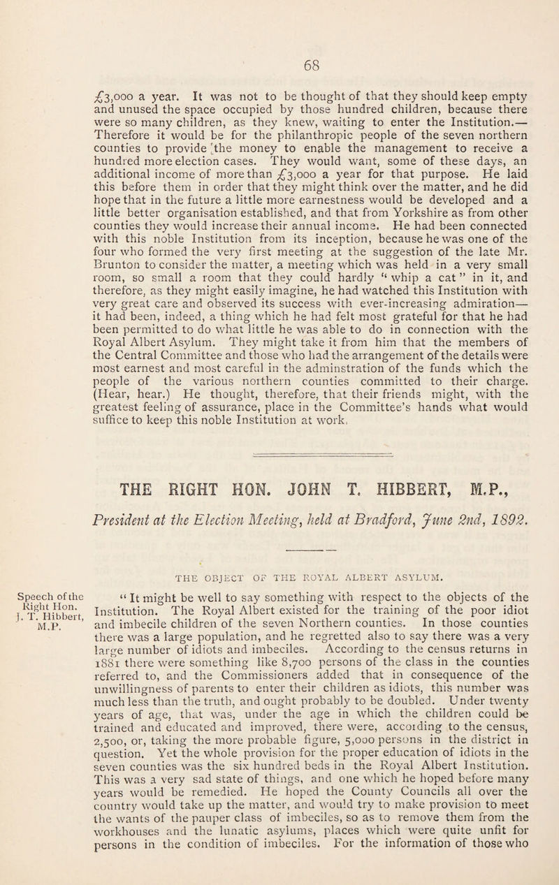 Speech of the Right Hon. J. T. Hibbert, M.P. ;63,ooo a year. It was not to be thought of that they should keep empty and unused the space occupied by those hundred children, because there were so many children, as they knew, waiting to enter the Institution.— Therefore it would be for the philanthropic people of the seven northern counties to provide 'the money to enable the management to receive a hundred more election cases. They would want, some of these days, an additional income of more than ^ year for that purpose. He laid this before them in order that they might think over the matter, and he did hope that in the future a little more earnestness would be developed and a little better organisation established, and that from Yorkshire as from other counties they would increase their annual income. He had been connected with this noble Institution from its inception, because he was one of the four who formed the very first meeting at the suggestion of the late Mr. Brunton to consider the matter, a meeting which was held in a very small room, so small a room that they could hardly “ whip a cat ” in it, and therefore, as they might easily imagine, he had watched this Institution with very great care and observed its success with ever-increasing admiration— it had been, indeed, a thing which he had felt most grateful for that he had been permitted to do what little he was able to do in connection with the Royal Albert Asylum. They might take it from him that the members of the Central Committee and those who had the arrangement of the details were most earnest and most careful in the adminstration of the funds which the people of the various northern counties committed to their charge. (Hear, hear.) He thought, therefore, that their friends might, with the greatest feeling of assurance, place in the Committee’s hands what would suffice to keep this noble Institution at work. THE RIGHT HOM. JOHN T. HIBBERT, M.P., President at the Election Meetings held at Bradford, June 2nd, 1892, THE OBJECT OF THE ROYAL ALBERT ASYLUM. “ It might be well to say something with respect to the objects of the Institution. The Royal Albert existed for the training of the poor idiot and imbecile children of the seven Northern counties. In those counties there was a large population, and he regretted also to say there was a very large number of idiots and imbeciles. According to the census returns in i88i there were something like 8,700 persons of the class in the counties referred to, and the Commissioners added that in consequence of the unwillingness of parents to enter their children as idiots, this number was much less than the truth, and ought probably to be doubled. Under twenty years of age, that was, under the age in which the children could be trained and educated and improved, there were, according to the census, 2,500, or, taking the more probable figure, 5,000 persons in the district in question. Yet the whole provision for the proper education of idiots in the seven counties was the six hundred beds in the Royal Albert Institution. This was a very sad state of things, and one which he hoped before many years would be remedied. He hoped the County Councils all over the country would take up the matter, and would try to make provision to meet the wants of the pauper class of imbeciles, so as to reniove them from the workhouses and the lunatic asylums, places which were quite unfit for persons in the condition of imbeciles. For the information of those who