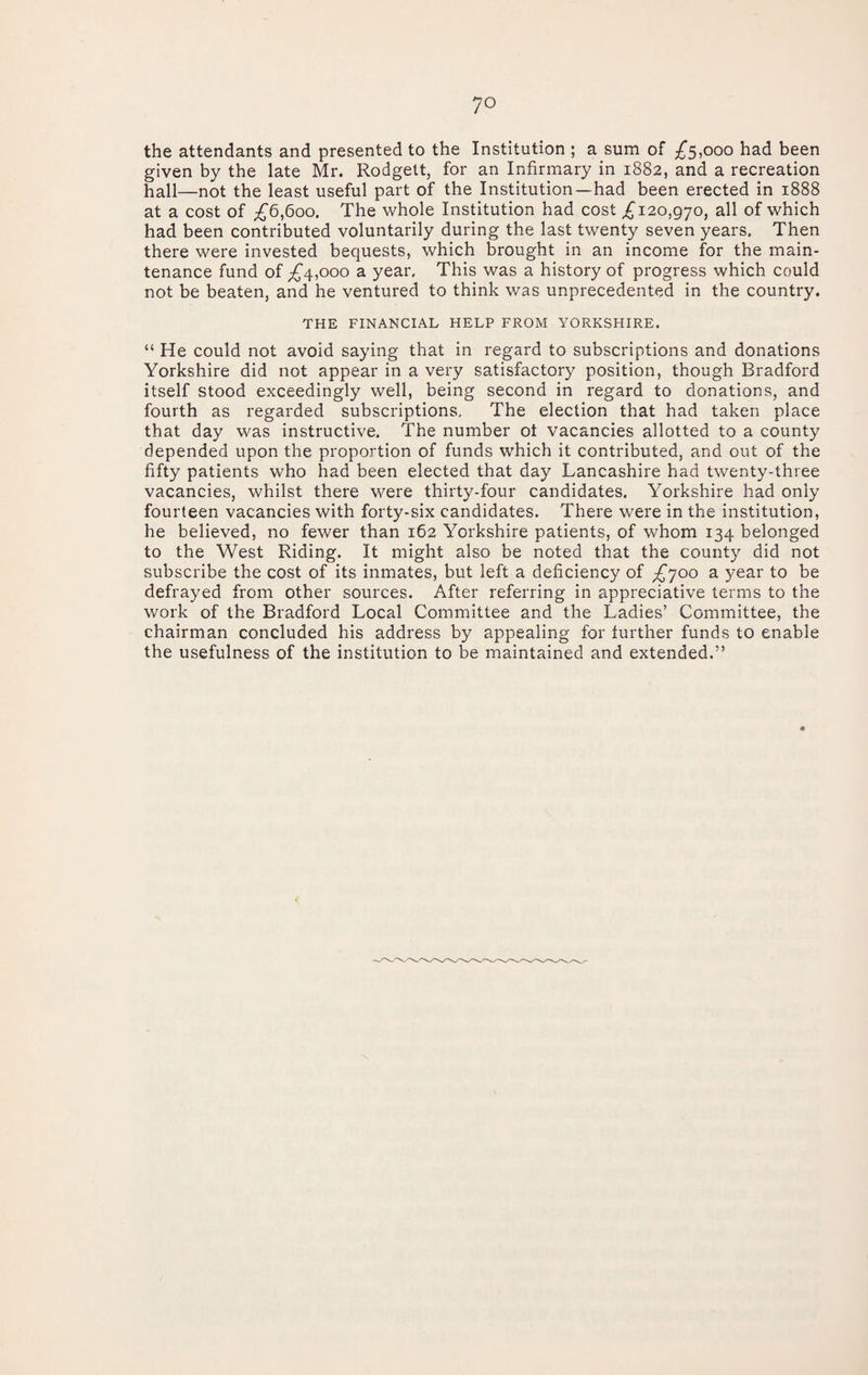 the attendants and presented to the Institution ; a sum of ;^5,ooo had been given by the late Mr. Rodgett, for an Infirmary in 1882, and a recreation hall—not the least useful part of the Institution—had been erected in 1888 at a cost of ;^6,6oo. The whole Institution had cost ^120,970, all of which had been contributed voluntarily during the last twenty seven years. Then there were invested bequests, which brought in an income for the main¬ tenance fund of ;£‘4,ooo a year. This was a history of progress which could not be beaten, and he ventured to think was unprecedented in the country. THE FINANCIAL HELP FROM YORKSHIRE. “ He could not avoid saying that in regard to subscriptions and donations Yorkshire did not appear in a very satisfactory position, though Bradford itself stood exceedingly well, being second in regard to donations, and fourth as regarded subscriptions. The election that had taken place that day was instructive. The number of vacancies allotted to a county depended upon the proportion of funds which it contributed, and out of the fifty patients who had been elected that day Lancashire had twenty-three vacancies, whilst there were thirty-four candidates. Yorkshire had only fourteen vacancies with forty-six candidates. There were in the institution, he believed, no fewer than 162 Yorkshire patients, of whom 134 belonged to the West Riding. It might also be noted that the county did not subscribe the cost of its inmates, but left a deficiency of £']Oo a year to be defrayed from other sources. After referring in appreciative terms to the work of the Bradford Local Committee and the Ladies’ Committee, the chairman concluded his address by appealing for further funds to enable the usefulness of the institution to be maintained and extended.”