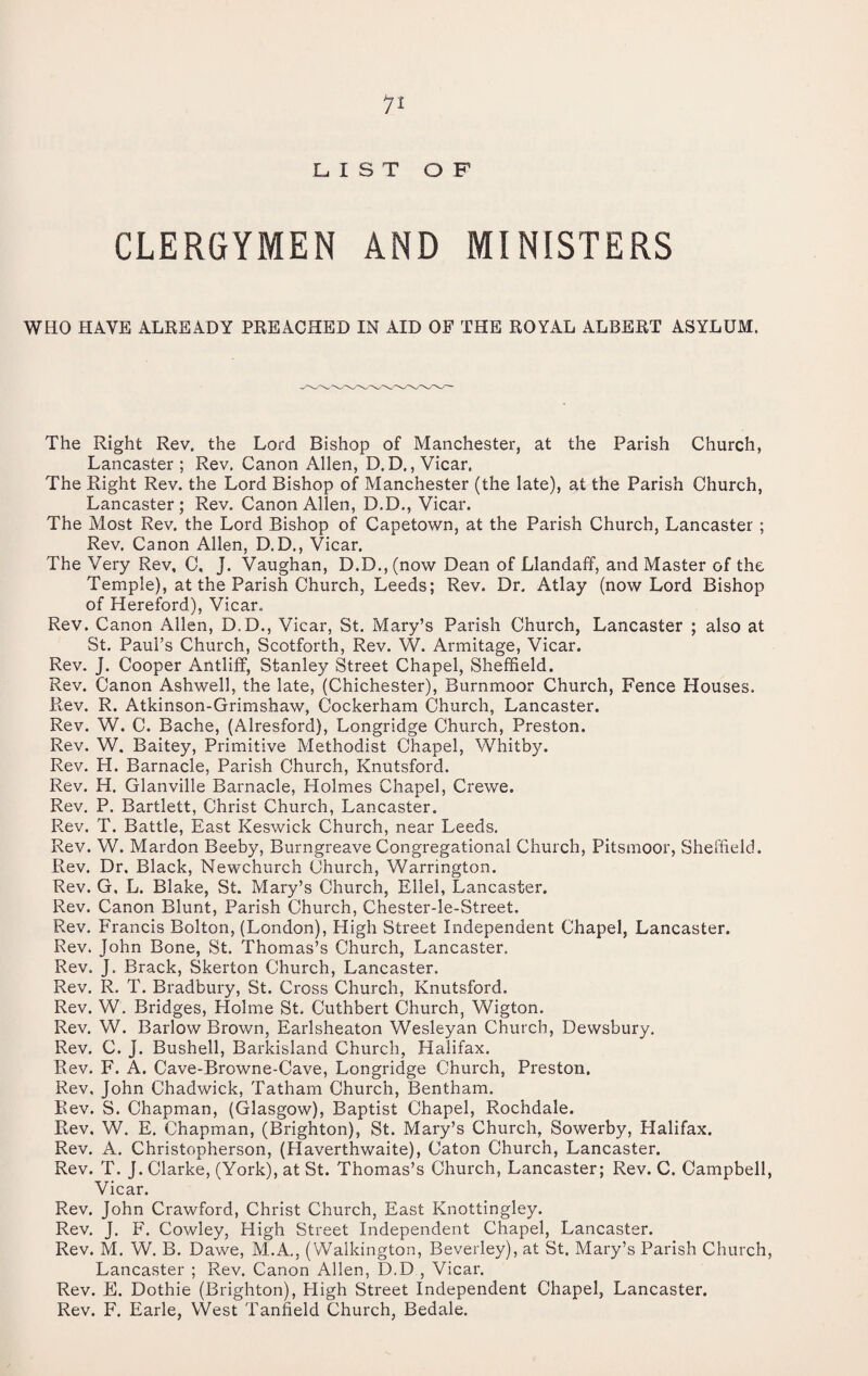 LIST OF CLERGYMEN AND MINISTERS WHO HAVE ALREADY PREACHED IN AID OF THE ROYAL ALBERT ASYLUM. The Right Rev. the Lord Bishop of Manchester, at the Parish Church, Lancaster ; Rev. Canon Allen, D. D., Vicar. The Right Rev. the Lord Bishop of Manchester (the late), at the Parish Church, Lancaster; Rev. Canon Allen, D.D., Vicar. The Most Rev. the Lord Bishop of Capetown, at the Parish Church, Lancaster; Rev. Canon Allen, D.D., Vicar. The Very Rev, C. J. Vaughan, D.D., (now Dean of Llandaff, and Master of the Temple), at the Parish Church, Leeds; Rev. Dr. Atlay (now Lord Bishop of Hereford), Vicar. Rev. Canon Allen, D.D., Vicar, St. Mary’s Parish Church, Lancaster ; also at St. Paul’s Church, Scotforth, Rev. W. Armitage, Vicar. Rev. J. Cooper Antlilf, Stanley Street Chapel, Sheffield. Rev. Canon Ashwell, the late, (Chichester), Burnmoor Church, Fence Houses. Rev. R. Atkinson-Grimshaw, Cockerham Church, Lancaster. Rev. W. C. Bache, (Alresford), Longridge Church, Preston. Rev. W. Baitey, Primitive Methodist Chapel, Whitby. Rev. H. Barnacle, Parish Church, Knutsford. Rev. H. Glanville Barnacle, Holmes Chapel, Crewe. Rev. P. Bartlett, Christ Church, Lancaster. Rev. T. Battle, East Keswick Church, near Leeds. Rev. W. Mardon Beeby, Burngreave Congregational Church, Pitsmoor, Sheffield. Rev. Dr. Black, Newchurch Church, Warrington. Rev. G, L. Blake, St. Mary’s Church, Ellel, Lancaster. Rev. Canon Blunt, Parish Church, Chester-le-Street. Rev. Francis Bolton, (London), High Street Independent Chapel, Lancaster. Rev. John Bone, St. Thomas’s Church, Lancaster. Rev. J. Brack, Skerton Church, Lancaster. Rev. R. T. Bradbury, St. Cross Church, Knutsford. Rev. W. Bridges, Holme St. Cuthbert Church, Wigton. Rev. W. Barlow Brown, Earlsheaton Wesleyan Church, Dewsbury, Rev. C. J. Bushell, Barkisland Church, Halifax. Rev. F. A. Cave-Browne-Cave, Longridge Church, Preston. Rev, John Chadwick, Tatham Church, Bentham. Rev. S. Chapman, (Glasgow), Baptist Chapel, Rochdale. Rev. W. E. Chapman, (Brighton), St. Mary’s Church, Sowerby, Halifax. Rev. A. Christopherson, (Haverthwaite), Caton Church, Lancaster. Rev. T. J. Clarke, (York), at St. Thomas’s Church, Lancaster; Rev. C. Campbell, Vicar. Rev. John Crawford, Christ Church, East Knottingley. Rev. J. F. Cowley, High Street Independent Chapel, Lancaster. Rev. M, W. B. Dawe, M.A., (VValkington, Beverley), at St. Mary’s Parish Church, Lancaster ; Rev. Canon Allen, D.D , Vicar. Rev. E. Dothie (Brighton), High Street Independent Chapel, Lancaster. Rev. F. Earle, West Tanfield Church, Bedale.