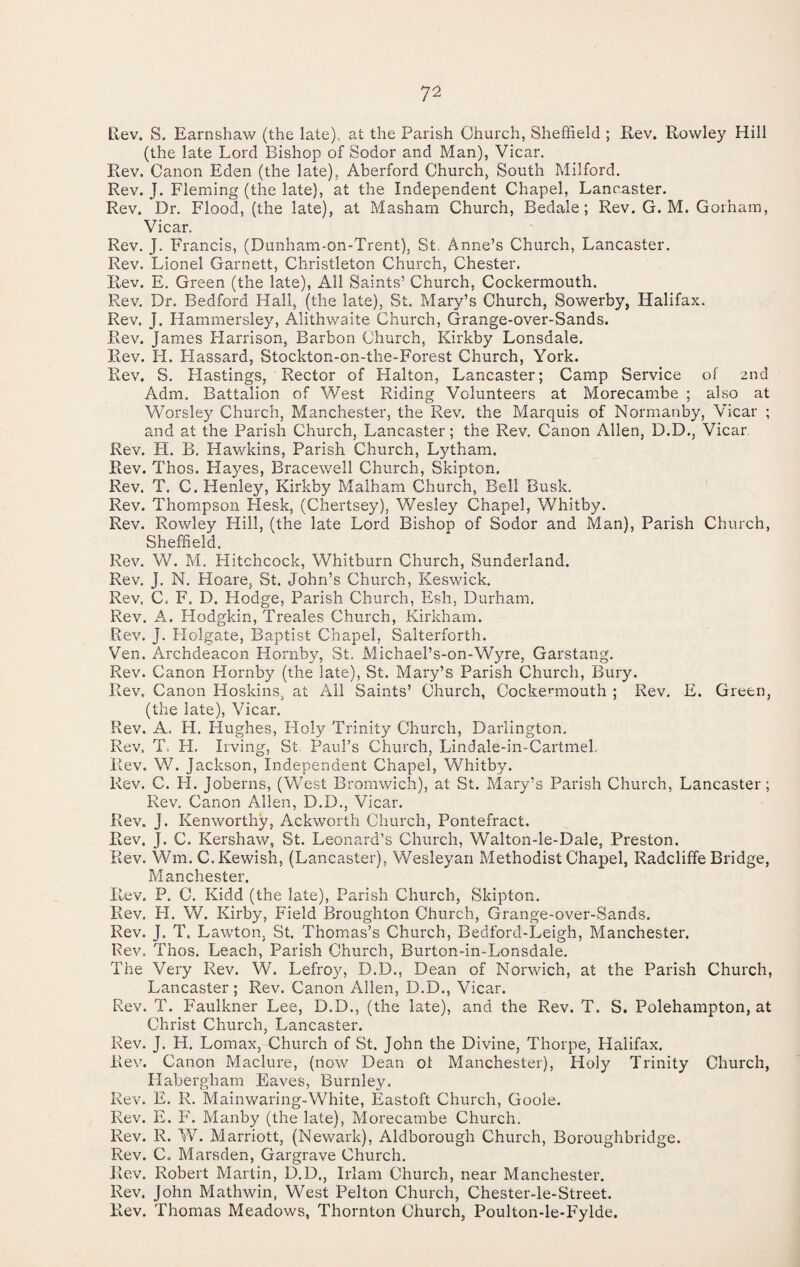 tiev. S. Earnshaw (the late), at the Parish Church, Shefheld ; Rev. Rowley Hill (the late Lord Bishop of Sodor and Man), Vicar, Rev. Canon Eden (the late), Aberford Church, South Milford. Rev. J. Fleming (the late), at the Independent Chapel, Lancaster. Rev. Dr. Flood, (the late), at Masham Church, Bedale; Rev. G. M. Gorham, Vicar. Rev. J. Francis, (Dunham-on-Trent), St. Anne’s Church, Lancaster. Rev. Lionel Garnett, Christleton Church, Chester. Rev. E. Green (the late), All Saints’ Church, Cockermouth. Rev. Dr. Bedford Hall, (the late), St. Mary’s Church, Sowerby, Halifax. Rev. J. Hammersley, Alithwaite Church, Grange-over-Sands. Rev. James Flarrison, Barbon Church, Kirkby Lonsdale. Rev. H. Hassard, Stockton-on-the-Forest Church, York. Rev. S. Hastings, Rector of Halton, Lancaster; Camp Service of 2nd Adm. Battalion of West Riding Volunteers at Morecambe ; also at Worsley Church, Manchester, the Rev. the Marquis of Normanby, Vicar ; and at the Parish Church, Lancaster; the Rev, Canon Allen, D.D., Vicar Rev. H. B. Hawkins, Parish Church, Lytham. Rev. Thos. Hayes, Bracewell Church, Skipton. Rev. T. C. Henley, Kirkby Malham Church, Bell Busk. Rev. Thompson Hesk, (Chertsey), Wesley Chapel, Whitby. Rev. Rowley Hill, (the late Lord Bishop of Sodor and Man), Parish Church, Sheffield. Rev. W. M. Hitchcock, Whitburn Church, Sunderland. Rev. J. N, Hoare, St. John’s Church, Keswick. Rev. C. F. D. Hodge, Parish Church, Esh, Durham. Rev. A. Hodgkin, Treales Church, Kirkham. Rev. J, Holgate, Baptist Chapel, Salterforth. Ven. Archdeacon Hornby, St, Michael’s-on-Wyre, Garstang. Rev. Canon Hornby (the late), St. Mary’s Parish Church, Bury. Rev. Canon Hoskins, at All Saints’ Church, Cockermouth ; Rev, E. Green, (the late). Vicar. Rev. A. H. Hughes, Holy Trinity Church, Darlington, Rev. T. H. Irving, St. Paul’s Church, Lindale-in-Cartmel. Rev. W. Jackson, Independent Chapel, Whitby. Rev. C. H. Joberns, (West Bromwich), at St. Mary’s Parish Church, Lancaster; Rev, Canon Allen, D.D., Vicar. Rev. J. Kenworthy, Ackworth Church, Pontefract. Rev. J. C. Kershaw, St. Leonard’s Church, Walton-le-Dale, Preston. Rev. Wm. C.Kewish, (Lancaster), Wesleyan Methodist Chapel, Radcliffe Bridge, Manchester. Rev. P. C. Kidd (the late). Parish Church, Skipton. Rev. H. W. Kirby, Field Broughton Church, Grange-over-Sands. Rev. J. T. Lawton, St. Thomas’s Church, Bedford-Leigh, Manchester. Rev. Thos. Leach, Parish Church, Burton-in-Lonsdale. The Very Rev. W. Lefroy, D.D., Dean of Norwich, at the Parish Church, Lancaster; Rev. Canon Allen, D.D., Vicar. Rev. T. Faulkner Lee, D.D., (the late), and the Rev. T. S. Polehampton, at Christ Church, Lancaster. Rev. J. H. Lomax, Church of St. John the Divine, Thorpe, Halifax. Rev. Canon Maclure, (now Dean ol Manchester), Holy Trinity Church, Habergham Eaves, Burnley. Rev. E. R. Mainwaring-White, Eastoft Church, Goole. Rev. E. F. Manby (the late), Morecambe Church. Rev. R. W. Marriott, (Newark), Aldborough Church, Boroughbridge. Rev. C. Marsden, Gargrave Church. Rev. Robert Martin, D.D., Irlam Church, near Manchester. Rev. John Mathwin, West Pelton Church, Chester-le-Street. Rev. Thomas Meadows, Thornton Church, Poulton-le-P'ylde.