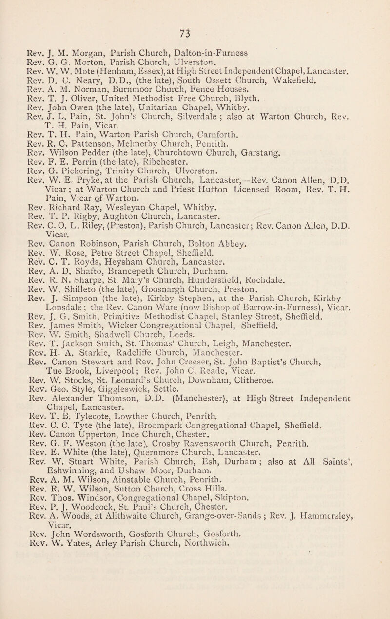 Rev. J. M. Morgan, Parish Church, Dalton-in-Furness Rev. G. G. Morton, Parish Church, Ulverston. Rev. W. W. Mote (Ilenham, Essex), at High Street Independent Chapel, Lancaster. Rev. D. C. Neary, D.D., (the late). South Ossett Church, Wakefield, Rev, A. M. Norman, Burnmoor Church, Fence Houses. Rev. T. J. Oliver, United Methodist Free Church, Blyth. Rev. John Owen (the late), Unitarian Chapel, Whitby. Rev. J. L. Pain, St. John’s Church, Silverdale ; also at Warton Church, Rev. T. H. Pain, Vicar. Rev. T. H. Fain, Warton Parish Church, Carnforth. Rev. R. C. Pattenson, Melmerby Church, Penrith. Rev. Wilson Redder (the late), Ohurchtown Church, Garstang, Rev. F. E. Perrin (the late), Ribchester. Rev. G. Pickering, Trinity Church, Ulverston. Rev. W. E, Pryke, at the Parish Church, Lancaster,—Rev. Canon Allen, D.D. Vicar ; at Warton Church and Priest Hutton Licensed Room, Rev. T. H. Pain, Vicar Q-f Warton. Rev. Richard Ray, Wesleyan Chapel, Whitby, Rev. T. P. Rigby, Aughton Church, Lancaster. Rev. C. O. L. Riley, (Preston), Parish Church, Lancaster; Rev. Canon Allen, D.D. Vicar. Rev. Canon Robinson, Parish Church, Bolton Abbey. Rev. W. Rose, Petre Street Chapel, Sheffield. Rev. C. T. Royds, Heysham Church, Lancaster. Rev. A. D. Shafto, Brancepeth Church, Durham. Rev. R. N. Sharpe, St. Mary’s Church, Hundersfield, Rochdale. Rev. W. Shilleto (the late), Goosnargh Church, Preston. Rev. J. Simpson (the late), Kirkby Stephen, at the Parish Church, Kirkby Lonsdale; the Rev, Canon Ware (now Bishop of Barrow-in-Furness), Vicar. Rev. J. G, Smith, Primitive Methodist Chapel, Stanley Street, Sheffield. Rev. James Smith, Wicker Congregational Chapel, Sheffield. Rev. W. Smith, Shadwell Church, Leeds. Rev. T. Jackson Smith, St. Thomas’ Church, Leigh, Manchester. Rev. H. A, Starkie, Radcliffe Church, Manchester. Rev. Canon Stewart and Rev. John Creeser, St. John Baptist’s Church, Tue Brook, Liverpool; Rev. John C. Reade, Vicar. Rev. W. Stocks, St. Leonard’s Church, Downham, Clitheroe. Rev. Geo. Style, Giggleswick, Settle. Rev. Alexander Thomson, D.D. (Manchester), at High Street Independent Chapel, Lancaster. Rev. T. B. Tylecote, Lowther Church, Penrith. Rev. C. C. Tyte (the late), Broompark Congregational Chapel, Sheffield. Rev. Canon Upperton, Ince Church, Chester. Rev. G. F. Weston (the late), Crosby Ravensworth Church, Penrith. Rev. E. White (the late), Quernmore Church, Lancaster. Rev. W. Stuart White, Parish Church, Esh, Durham ; also at All Saints’, Eshwinning, and Ushaw Moor, Durham. Rev. A. M. Wilson, Ainstable Church, Penrith. Rev. R. W. Wilson, Sutton Church, Cross Hills. Rev. Thos. Windsor, Congregational Chapel, Skipton. Rev. P. J. Woodcock, St. Paul’s Church, Chester. Rev, A. Woods, at Alithwaite Church, Grange-over-Sands; Rev. J. Hammersley, Vicar. Rev. John Wordsworth, Gosforth Church, Gosforth. Rev. W. Yates, Arley Parish Church, Northwich.