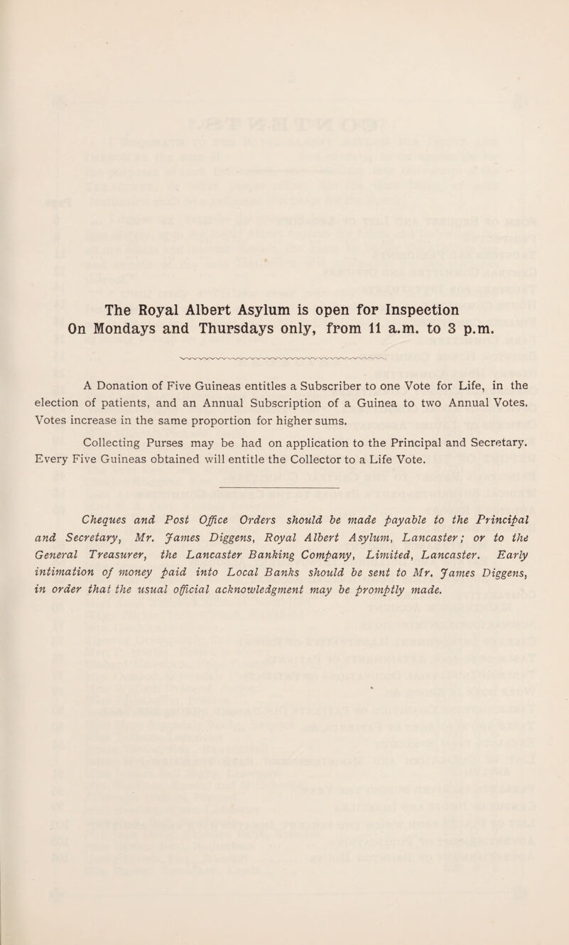 The Royal Albert Asylum is open for Inspection On Mondays and Thursdays only, from 11 a.m. to 3 p.m. A Donation of Five Guineas entitles a Subscriber to one Vote for Life, in the election of patients, and an Annual Subscription of a Guinea to two Annual Votes. Votes increase in the same proportion for higher sums. Collecting Purses may be had on application to the Principal and Secretary. Every Five Guineas obtained will entitle the Collector to a Life Vote. Cheques and Post Office Orders should he made payable to the Principal and Secretary, Mr. James Diggens, Royal Albert Asylum, Lancaster; or to the General Treasurer, the Lancaster Banking Company, Limited, Lancaster. Early intimation of money paid into Local Banks should be sent to Mr. James Diggens, in order that the usual official acknowledgment may be promptly made.