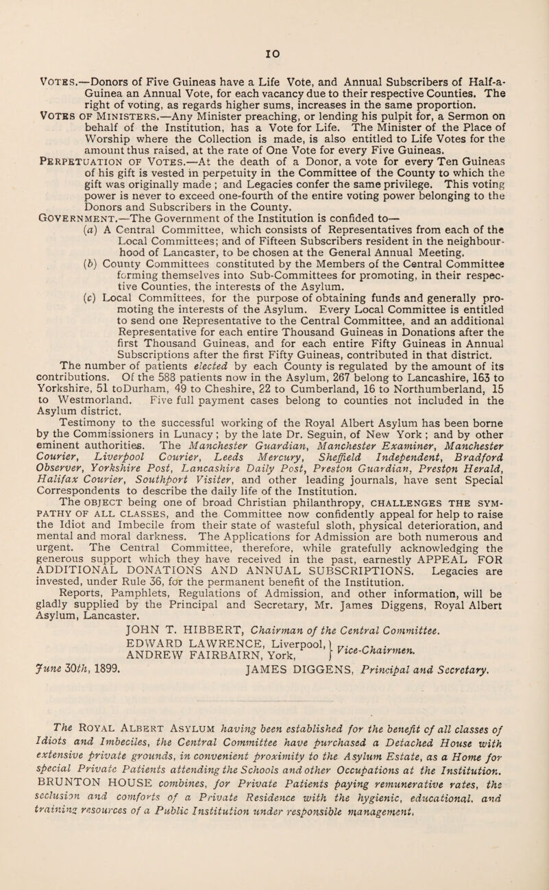 Votes.—Donors of Five Guineas have a Life Vote, and Annual Subscribers of Half-a* Guinea an Annual Vote, for each vacancy due to their respective Counties. The right of voting, as regards higher sums, increases in the same proportion. VOTES of Ministers.—Any Minister preaching, or lending his pulpit for, a Sermon on behalf of the Institution, has a Vote for Life. The Minister of the Place of Worship where the Collection is made, is also entitled to Life Votes for the amount thus raised, at the rate of One Vote for every Five Guineas. Perpetuation of Votes.—At the death of a Donor, a vote for every Ten Guineas of his gift is vested in perpetuity in the Committee of the County to which the gift was originally made ; and Legacies confer the same privilege. This voting power is never to exceed one-fourth of the entire voting power belonging to the Donors and Subscribers in the County. Government.—The Government of the Institution is confided to— (a) A Central Committee, which consists of Representatives from each of the Local Committees; and of Fifteen Subscribers resident in the neighbour¬ hood of Lancaster, to be chosen at the General Annual Meeting. (b) County Committees constituted by the Members of the Central Committee forming themselves into Sub-Committees for promoting, in their respec¬ tive Counties, the interests of the Asylum. (c) Local Committees, for the purpose of obtaining funds and generally pro¬ moting the interests of the Asylum. Every Local Committee is entitled to send one Representative to the Central Committee, and an additional Representative for each entire Thousand Guineas in Donations after the first Thousand Guineas, and for each entire Fifty Guineas in Annual Subscriptions after the first Fifty Guineas, contributed in that district. The number of patients elected by each County is regulated by the amount of its contributions. Of the 588 patients now in the Asylum, 267 belong to Lancashire, 163 to Yorkshire, 51 toDurham, 49 to Cheshire, 22 to Cumberland, 16 to Northumberland, 15 to Westmorland. Five full payment cases belong to counties not included in the Asylum district. Testimony to the successful working of the Royal Albert Asylum has been borne by the Commissioners in Lunacy ; by the late Dr. Seguin, of New York ; and by other eminent authorities. The Manchester Guardian, Manchester Examiner, Manchester Courier, Liverpool Courier, Leeds Mercury, Sheffield Independent, Bradford Observer, Yorkshire Post, Lancashire Daily Post, Preston Guardian, Preston Herald, Halifax Courier, Southport Visiter, and other leading journals, have sent Special Correspondents to describe the daily life of the Institution. The object being one of broad Christian philanthropy, CHALLENGES THE sym¬ pathy of ALL classes, and the Committee now confidently appeal for help to raise the Idiot and Imbecile from their state of wasteful sloth, physical deterioration, and mental and moral darkness. The Applications for Admission are both numerous and urgent. The Central Committee, therefore, while gratefully acknowledging the generous support which they have received in the past, earnestly APPEAL FOR ADDITIONAL DONATIONS AND ANNUAL SUBSCRIPTIONS. Legacies are invested, under Rule 36, for the permanent benefit of the Institution. Reports, Pamphlets, Regulations of Admission, and other information, will be gladly supplied by the Principal and Secretary, Mr. James Diggens, Royal Albert Asylum, Lancaster. June 50th, 1899. JOHN T. HIBBERT, Chairman of the Central Committee, EDWARD LAWRENCE, Liverpool, ANDREW FAIRBAIRN, York, Vice-Chairmen. JAMES DIGGENS, Principal and Secretary. The Royal Albert Asylum having been established for the benefit of all classes of Idiots and Imbeciles, the Central Committee have purchased a Detached House with extensive private grounds, in convenient proximity to the Asylum Estate, as a Home for special Private Patients attending the Schools and other Occupations at the Institution. BRUNTON HOUSE combines, for Private Patients paying remunerative rates, the seclusion and comforts of a Private Residence with the hygienic, educational, and training resources of a Public Institution tinder responsible management,