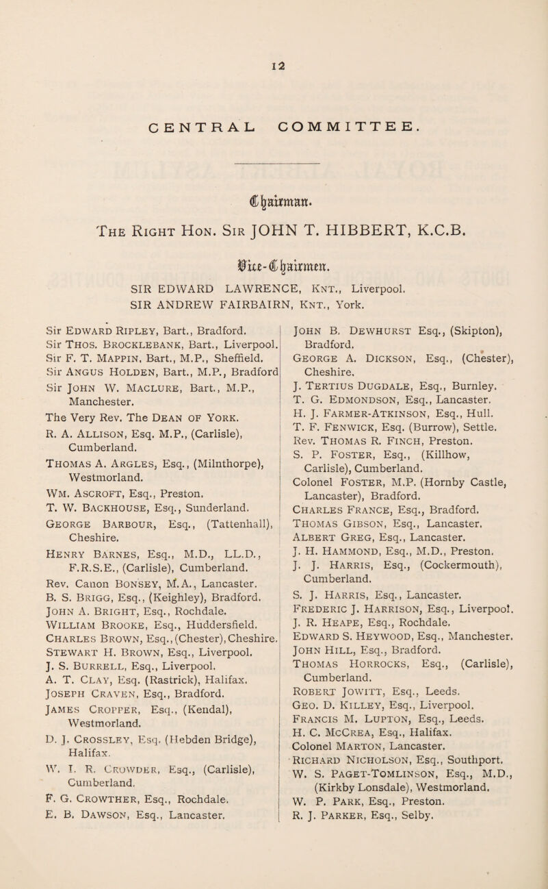 CENTRAL COMMITTEE. CJmmmm. The Right Hon. Sir JOHN T. HIBBERT, K.C.B. Wxu- Chairmen. SIR EDWARD LAWRENCE, Knt., Liverpool. SIR ANDREW FAIRBAIRN, Knt., York. Sir Edward Ripley, Bart., Bradford. Sir Thos. Brocklebank, Bart., Liverpool. Sir F. T. Mappin, Bart., M.P., Sheffield. Sir Angus Holden, Bart., M.P., Bradford Sir John W. Maclure, Bart., M.P., Manchester. The Very Rev. The Dean of York. R. A. Allison, Esq. M.P., (Carlisle), Cumberland. Thomas A. Argles, Esq., (Milnthorpe), Westmorland. Wm. Ascroft, Esq., Preston. T. W. Backhouse, Esq., Sunderland. George Barbour, Esq., (Tattenhall), Cheshire. Henry Barnes, Esq., M.D., LL.D., F.R.S.E., (Carlisle), Cumberland. Rev. Canon Bonsey, M. A., Lancaster. B. S. Brigg, Esq., (Keighley), Bradford. John A. Bright, Esq., Rochdale. William Brooke, Esq., Huddersfield. Charles Brown, Esq.,(Chester),Cheshire. Stewart H. Brown, Esq., Liverpool. J. S. Burrell, Esq., Liverpool. A. T. Cl.\y, Esq. (Rastrick), Halifax. Joseph Craven, Esq., Bradford. James Cropper, Esq., (Kendal), Westmorland. D. J. Crossley, Esq. (Hebden Bridge), Halifax. W. I, R. Crowder, Esq., (Carlisle), Cumberland. F. G. Crowther, Esq., Rochdale. E. B. Dawson, Esq., Lancaster. John B, Dewhurst Esq., (Skipton), Bradford. George A. Dickson, Esq., (Chester), Cheshire. J. Tertius Dugdale, Esq., Burnley. T. G. Edmondson, Esq., Lancaster. H. J. Farmer-Atkinson, Esq., Hull. T. F. Fenwick, Esq. (Burrow), Settle. Rev. Thomas R. Finch, Preston. S. P. Foster, Esq., (Killhow, Carlisle), Cumberland. Colonel Foster, M.P. (Hornby Castle, Lancaster), Bradford. Charles France, Esq., Bradford. Thomas Gibson, Esq., Lancaster. Albert Greg, Esq., Lancaster. J. H. Hammond, Esq., M.D., Preston. J. J. Harris, Esq., (Cockermouth), Cumberland. S. J. Harris, Esq., Lancaster, Frederic J. Harrison, Esq., Liverpool. J. R. Heape, Esq., Rochdale. Edward S. Heywood, Esq., Manchester. John Hill, Esq., Bradford. Thomas Horrocks, Esq., (Carlisle), Cumberland. Robert Jowitt, Esq., Leeds. Geo. D. Killey, Esq., Liverpool. Francis M. Lupton, Esq., Leeds. H. C. McCrea, Esq., Halifax. Colonel Marton, Lancaster. Richard Nicholson, Esq., Southport. W. S. Paget-Tomlinson, Esq., M.D., (Kirkby Lonsdale), Westmorland. W. P. Park, Esq., Preston. R. J. Parker, Esq., Selby.