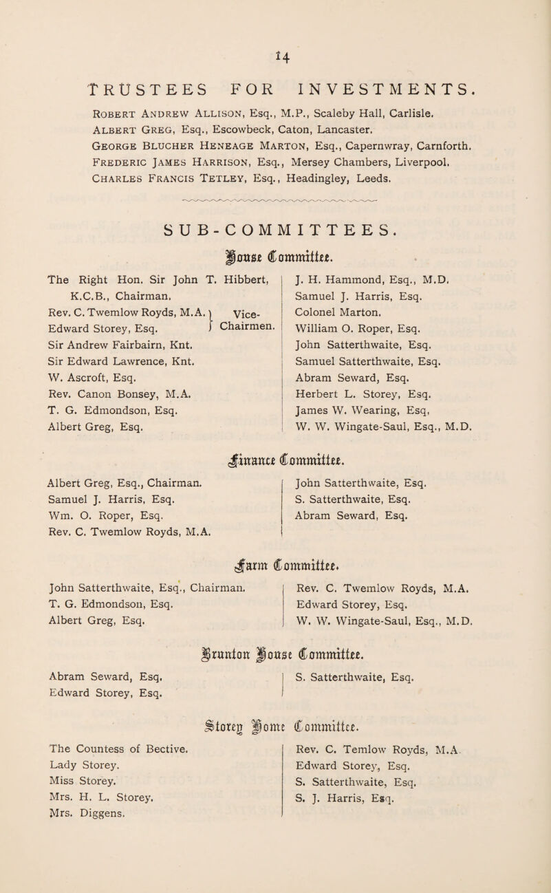 *4 TRUSTEES FOR INVESTMENTS. Robert Andrew Allison, Esq., M.P., Scaleby Hall, Carlisle. Albert Greg, Esq., Escowbeck, Caton, Lancaster. George Blucher Heneage Marton, Esq., Capernwray, Carnforth. Frederic James Harrison, Esq., Mersey Chambers, Liverpool, Charles Francis Tetley, Esq., Headingley, Leeds. SUB-COMMITTEES. ottae Committee. The Right Hon. Sir John T. Hibbert, K.C.B., Chairman. Rev. C. Twemlow Royds, M.A.) Vice- Edward Storey, Esq. t Chairmen. Sir Andrew Fairbairn, Knt. Sir Edward Lawrence, Knt. W. Ascroft, Esq. Rev. Canon Bonsey, M.A. T. G. Edmondson, Esq. Albert Greg, Esq. J. H. Hammond, Esq., M.D, Samuel J. Harris, Esq. Colonel Marton. William O. Roper, Esq. John Satterthwaite, Esq. Samuel Satterthwaite, Esq. Abram Seward, Esq. Herbert L. Storey, Esq. James W. Wearing, Esq, W. W. Wingate-Saul, Esq., M.D. Albert Greg, Esq., Chairman. Samuel J. Harris, Esq. Wm. O. Roper, Esq. Rev. C. Twemlow Royds, M.A. Janaate Committee. John Satterthwaite, Esq. S. Satterthwaite, Esq. Abram Seward, Esq. ^arm Committee* John Satterthwaite, Esq., Chairman, T. G. Edmondson, Esq. Albert Greg, Esq. Rev. C. Twemlow Royds, M.A. Edward Storey, Esq. W. W. Wingate-Saul, Esq., M.D. Abram Seward, Esq. Edward Storey, Esq. rantoa loase Committee. S. Satterthwaite, Esq. J The Countess of Bective. Lady Storey. Miss Storey. Mrs. H. L. Storey. Mrs. Diggens. JStoreg Pome Committee. Rev. C. Temlow Royds, M.A. Edward Store}-, Esq. S. Satterthwaite, Esq. S. J. Harris, Esq.