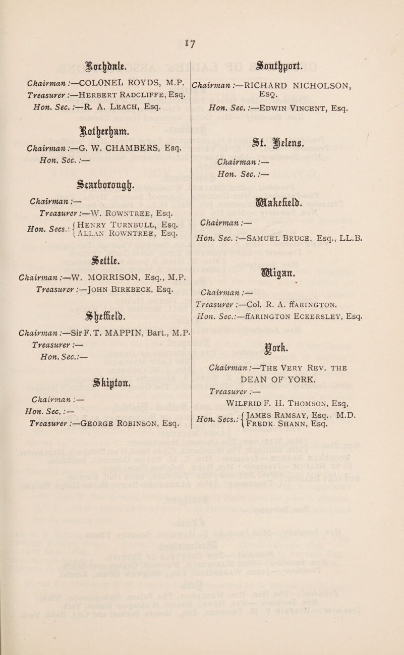 Soat^port. Chairman :—COLONEL ROYDS, M.P. Treasurer:—Herbert Radcliffe, Esq. Hon. Sec.:—R. A. Leach, Esq. Chairman .—RICHARD NICHOLSON, Esq. Hon. Sec. .-—Edwin Vincent, Esq. Chairman G. W. CHAMBERS, Esq. Hon. Sec. :— Chairman:— T r easier cr:—W. Rowntree, Esq. Hon. Secs.'. ■ Henry Turnbull, Esq. Allan Rowntree, Esq. St. Helens. Chairman :— Hon. Sec.:— Chairman :— Hon. Sec. .'—Samuel Bruce, Esq., LL.B. Settle. Chairman:—-W. MORRISON, Esq., M.P. Treasurer .'—John Birkbeck, Esq. Chairman:— Treasurer :—Col. R. A. ffARiNGTON. Hon. Sec.:—ffARiNGTON Eckersley, Esq. Chairman:—SirF.T, MAPPIN, Bart., M.P. Treasurer:— Hon. Sec.:— Chairman:—The Very Rev. the Slupton. Chairman :— Hon. Sec.:— Treasurer .'—George Robinson, Esq. DEAN OF YORK. Treasurer:— Wilfrid F. H. Thomson, Esq, Hnn James Ramsay, Esq., M.D. tion. bees.. | Fredk shann, Esq.