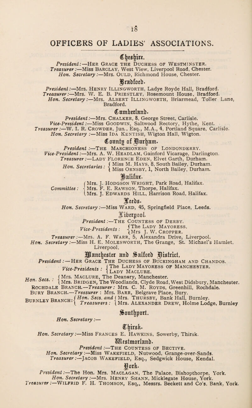 iS OFFICERS OF LADIES’ ASSOCIATIONS. Cjjesjrm. President:—Her Grace the Duchess of Westminster, Treasurer:—Miss Barclay, West View, Liverpool Road, Chester. Hon. Secretary:—Mrs. Ould, Richmond House, Chester. Drabfnrb. President:—Mrs. Henry Illingworth, Ladye Royde Hall, Bradford, Treasurer:—Mrs. W. E. B. Priestley, Rosemount House, Bradford. Hon. Secretary .—Mrs. Albert Illingworth, Briarmead, Toller Lane, Bradford. dttmbjerlanb. President:—Mrs. Chalker, 8, George Street, Carlisle. Vice-President:—Miss Goodwin, Saltwood Rectory, Hythe, Kent. Treasurer:—W. I. R. Crowder, Jun., Esq., M.A., 4, Portland Square, Carlisle. Hon. Secretary :—Miss Ida Kentish, Wigton Hall, Wigton. Camttg of §ar|jam. President :—The Marchioness of Londonderry. Vice-President:—Mrs. A. W. Headlam, Gainford Vicarage, Darlington, Treasurer:—Lady Florence Eden, Elvet Garth, Durham. Hon. Secretaries: > Miss M. Hays,_8, South Bailey, Durham. Committee (Mrs, \ Mrs, (Mrs, ' { Miss Ornsby, 1, North Bailey, Durham. flalifas. J. Hodgson Wright, Park Road, Halifax. F. E. Rawson, Thorpe, Halifax. J. Edwards Hill, Harrison Road, Halifax. Hon. Secretary:—Miss Ward, 45, Springfield Place, Leeds. Jifrerjjooi. President .-The Countess of Derby, Vice-Presidents • -fThe Lady Mayoress- vice Presidents . jMrs j w> Cr0PPERi Treasurer Mrs. A. F. Warr, 5, Alexandra Drive, Liverpool. Hon. Secretary :—Miss H. E. Molesworth, The Grange, St. Michael’s Hamlet, Liverpool. anb Jsalforb gisimt, President: — Her Grace The Duchess of Buckingham and Chandos. The Lady Mayoress of Manchester. Lady Maclure. Vice-Presidents „ ~ , f Mrs. Maclure, The Deanery, Manchester. on. . . i Bridgen, The Woodlands, Clyde Road, West Didsbury, Manchester. Rochdale Branch.—Treasurer: Mrs. C. M. Royds, Greenhill, Rochdale. Bury Branch.—Treasurer : Mrs. Barr, Belgrave Place, Bury. Rtipvtfv RRANrH-/HoM‘ 5ccs. Mrs. Thursby, Bank Hall, Burnley. burnley cr Treasurers: \ Mrs. Alexander Drew, Holme Lodge, Burnley Hon. Secretary:— £>ott%crrt. % Inrsk. Hon. Secretary:—Miss Frances E. Hawkins, Sowerby, Thirsk, SSUstmorlanb. President:—The Countess of Bective. Hon. Secretary:—Miss Wakefield, Nutwood, Grange-over-Sands. Treasurer:—Jacob Wakefield, Esq., Sedgwick House, Kendal. JJork. President:—The Hon. Mrs. Maclagan, The Palace, Bishopthorpe, York. Hon. SecretaryMrs. Henry Shann, Micklegate House, York. Treasurer:—Wilfrid F. H. Thomson, Esq,, Messrs. Beckett and Co’s. Bank, York.