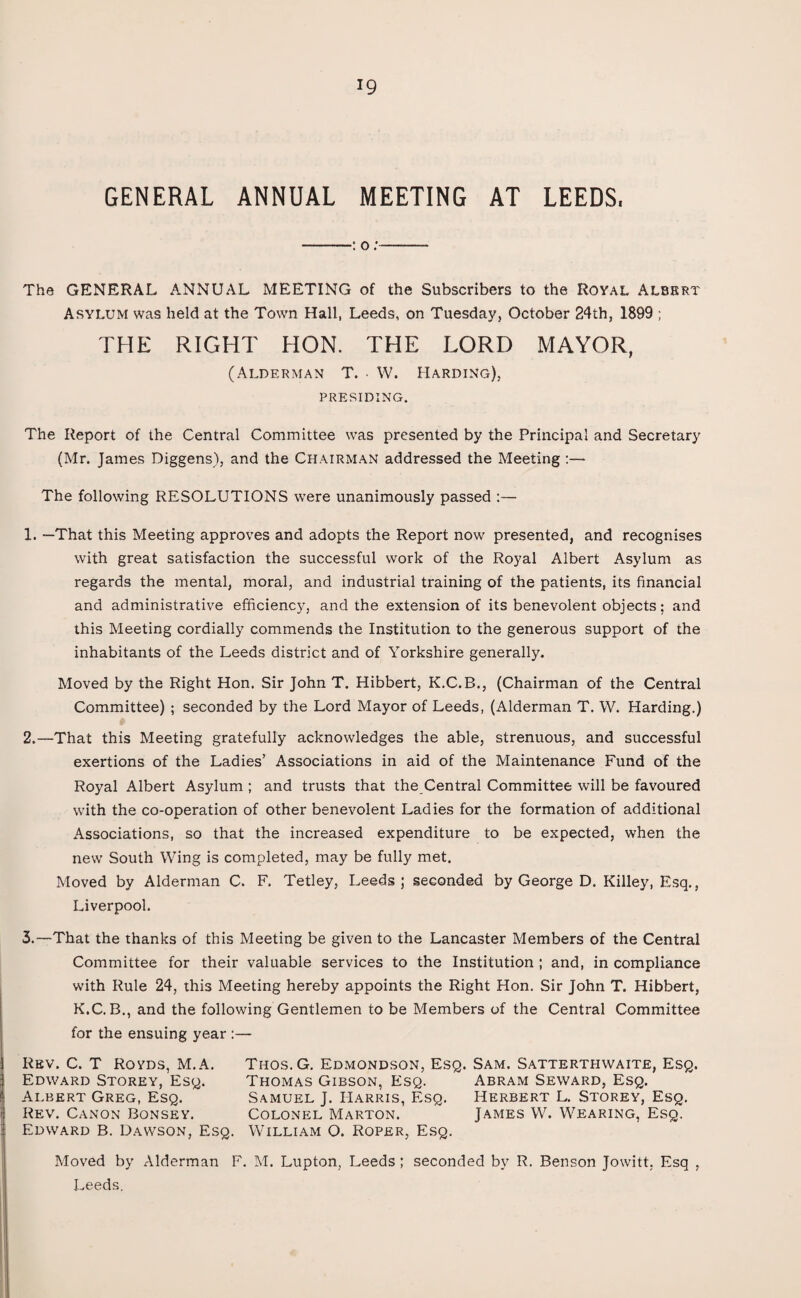 GENERAL ANNUAL MEETING AT LEEDS, -: o:- The GENERAL ANNUAL MEETING of the Subscribers to the Royal Albert Asylum was held at the Town Hall, Leeds, on Tuesday, October 24th, 1899 ; THE RIGHT HON. THE LORD MAYOR, (Alderman T. • W. Harding), PRESIDING. The Report of the Central Committee was presented by the Principal and Secretary (Mr. James Diggens), and the Chairman addressed the Meeting :— The following RESOLUTIONS were unanimously passed :— 1. —That this Meeting approves and adopts the Report now presented, and recognises with great satisfaction the successful work of the Royal Albert Asylum as regards the mental, moral, and industrial training of the patients, its financial and administrative efficiency, and the extension of its benevolent objects; and this Meeting cordially commends the Institution to the generous support of the inhabitants of the Leeds district and of Yorkshire generally. Moved by the Right Hon. Sir John T. Hibbert, K.C.B., (Chairman of the Central Committee) ; seconded by the Lord Mayor of Leeds, (Alderman T. W. Harding.) 2. —That this Meeting gratefully acknowledges the able, strenuous, and successful exertions of the Ladies’ Associations in aid of the Maintenance Fund of the Royal Albert Asylum ; and trusts that the Central Committee will be favoured with the co-operation of other benevolent Ladies for the formation of additional Associations, so that the increased expenditure to be expected, when the new South Wing is completed, may be fully met. Moved by Alderman C. F. Tetley, Leeds; seconded by George D. Killey, Esq., Liverpool. 3. —That the thanks of this Meeting be given to the Lancaster Members of the Central Committee for their valuable services to the Institution ; and, in compliance with Rule 24, this Meeting hereby appoints the Right Hon. Sir John T. Hibbert, K.C. B., and the following Gentlemen to be Members of the Central Committee for the ensuing year :— Rev. C. T Royds, M.A. Thos. G. Edmondson, Esq. Sam. Satterthwaite, Esq. Edward Storey, Esq. Thomas Gibson, Esq. Abram Seward, Esq. Albert Greg, Esq. Samuel J. Harris, Esq. Herbert L. Storey, Esq. Rev. Canon Bonsey. Colonel Marton. James W. Wearing, Esq. Edward B. Dawson, Esq. William O. Roper, Esq. Moved by Alderman F. M. Lupton, Leeds ; seconded by R. Benson Jowitt, Esq , Leeds.