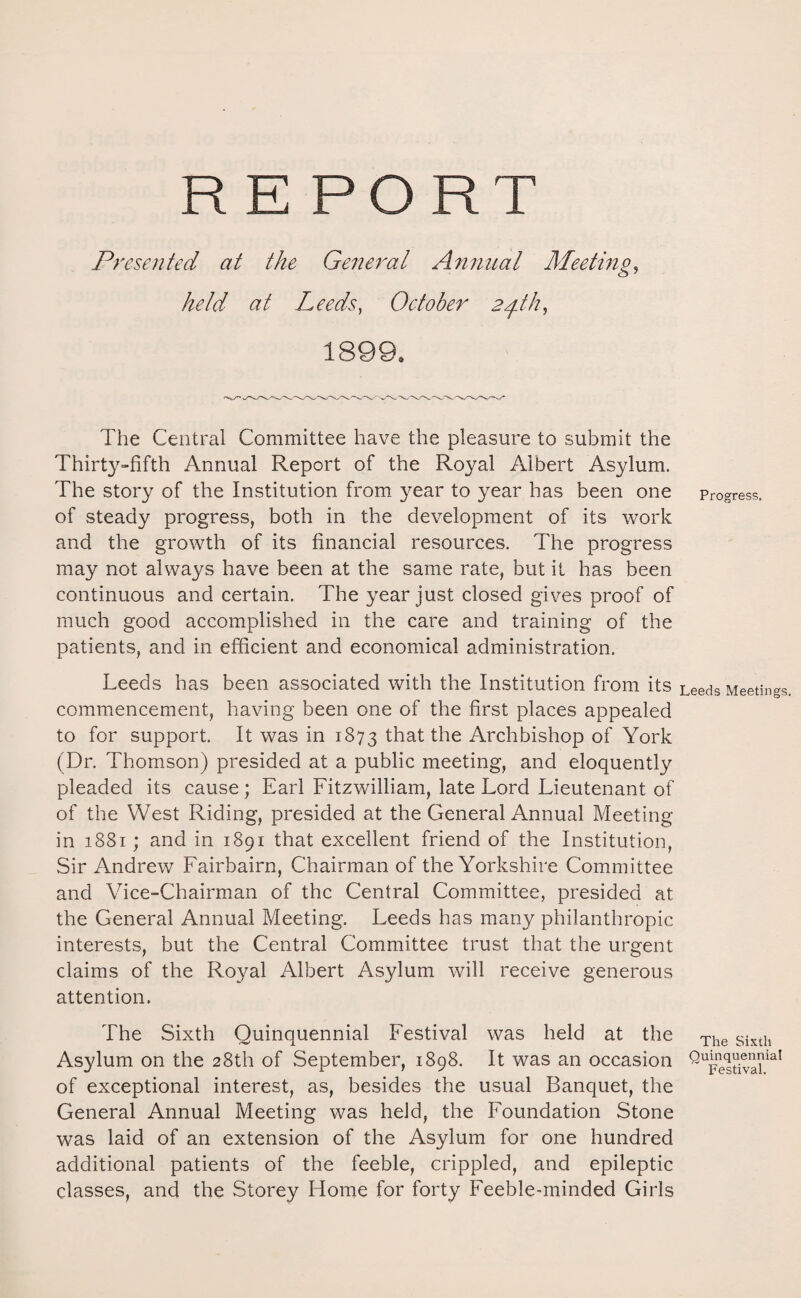 REPORT Presented at the General Annual Meeting, held, at Leeds, October 24th, 1899* The Central Committee have the pleasure to submit the Thirty-fifth Annual Report of the Royal Albert Asylum. The story of the Institution from year to year has been one of steady progress, both in the development of its work and the growth of its financial resources. The progress may not always have been at the same rate, but it has been continuous and certain. The year just closed gives proof of much good accomplished in the care and training of the patients, and in efficient and economical administration. Leeds has been associated with the Institution from its commencement, having been one of the first places appealed to for support. It was in 1873 that the Archbishop of York (Dr. Thomson) presided at a public meeting, and eloquently pleaded its cause; Earl Fitzwilliam, late Lord Lieutenant of of the West Riding, presided at the General Annual Meeting- in 1881; and in 1891 that excellent friend of the Institution, Sir Andrew Fairbairn, Chairman of the Yorkshire Committee and Vice-Chairman of the Central Committee, presided at the General Annual Meeting. Leeds has many philanthropic interests, but the Central Committee trust that the urgent claims of the Royal Albert Asylum will receive generous attention. The Sixth Quinquennial Festival was held at the Asylum on the 28th of September, 1898. It was an occasion of exceptional interest, as, besides the usual Banquet, the General Annual Meeting was held, the Foundation Stone was laid of an extension of the Asylum for one hundred additional patients of the feeble, crippled, and epileptic classes, and the Storey Home for forty Feeble-minded Girls Progress. Leeds Meetings. The Sixth Quinquennial Festival.