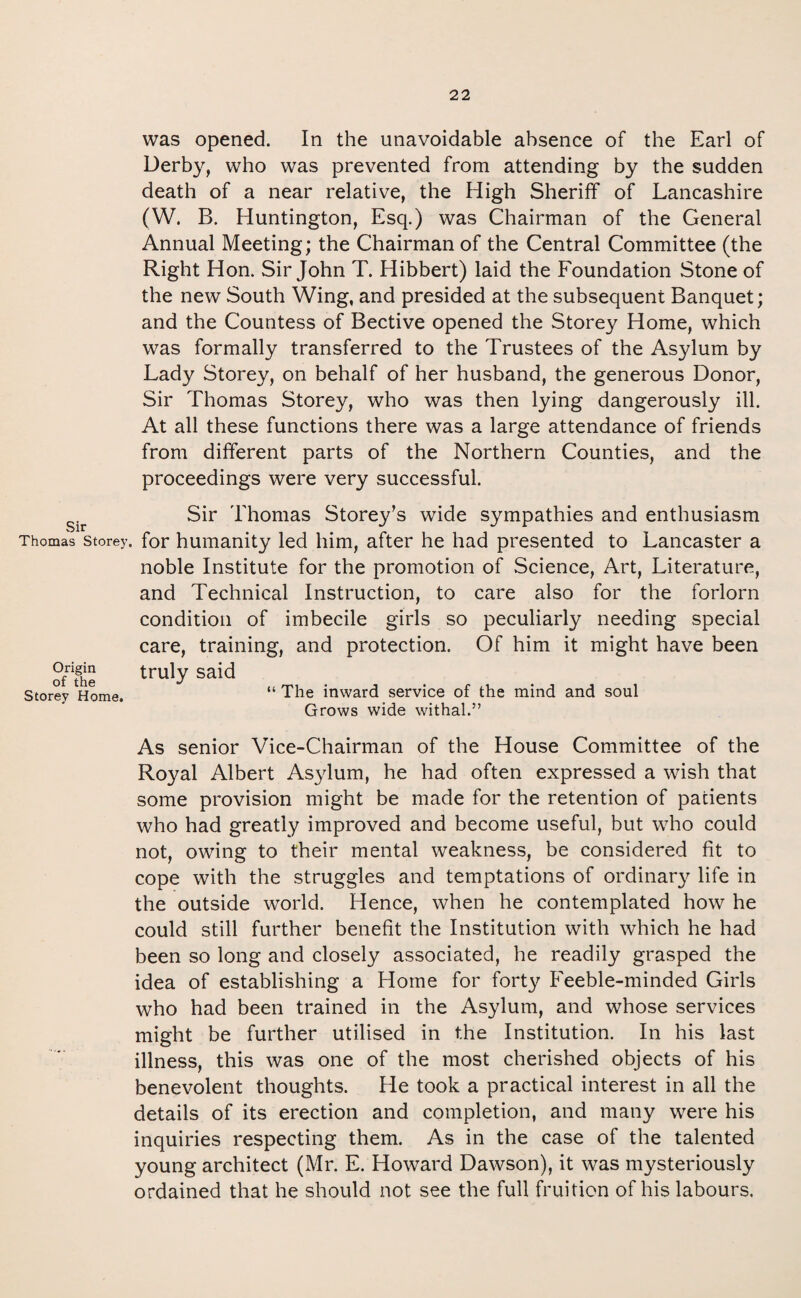 Sir Thomas Storey, Origin of the Storey Home. was opened. In the unavoidable absence of the Earl of Derby, who was prevented from attending by the sudden death of a near relative, the High Sheriff of Lancashire (W. B. Huntington, Esq.) was Chairman of the General Annual Meeting; the Chairman of the Central Committee (the Right Hon. Sir John T. Hibbert) laid the Foundation Stone of the new South Wing, and presided at the subsequent Banquet; and the Countess of Bective opened the Storey Home, which was formally transferred to the Trustees of the Asylum by Lady Storey, on behalf of her husband, the generous Donor, Sir Thomas Storey, who was then lying dangerously ill. At all these functions there was a large attendance of friends from different parts of the Northern Counties, and the proceedings were very successful. Sir Thomas Storey’s wide sympathies and enthusiasm for humanity led him, after he had presented to Lancaster a noble Institute for the promotion of Science, Art, Literature, and Technical Instruction, to care also for the forlorn condition of imbecile girls so peculiarly needing special care, training, and protection. Of him it might have been truly said “ The inward service of the mind and soul Grows wide withal.” As senior Vice-Chairman of the House Committee of the Royal Albert Asylum, he had often expressed a wish that some provision might be made for the retention of patients who had greatly improved and become useful, but who could not, owing to their mental weakness, be considered fit to cope with the struggles and temptations of ordinary life in the outside world. Hence, when he contemplated how he could still further benefit the Institution with which he had been so long and closely associated, he readily grasped the idea of establishing a Home for forty Feeble-minded Girls who had been trained in the Asylum, and whose services might be further utilised in the Institution. In his last illness, this was one of the most cherished objects of his benevolent thoughts. He took a practical interest in all the details of its erection and completion, and many were his inquiries respecting them. As in the case of the talented young architect (Mr. E. Howard Dawson), it was mysteriously ordained that he should not see the full fruition of his labours,